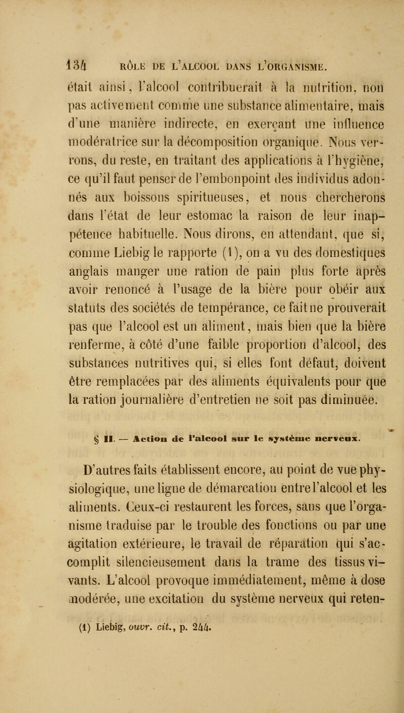 était ainsi, l'alcool contribuerait à la luilrition, non pas activement comme une substance alimentaire, mais d'une manière indirecte, en exerçant une influence modératrice sur la décomposition organique. Nous ver- rons, du reste, en traitant des applications à l'hygiène, ce qu'il faut penser de l'embonpoint des individus adon- nés aux boissons spiritueuses, et nous chercherons dans l'état de leur estomac la raison de leur inap- pétence habituelle. Nous dirons, en attendant, que si, comme Liebig le rapporte (1), on a vu des domestiques anglais manger une ration de pain plus forte après avoir renoncé à l'usage de la bière pour obéir aux statuts des sociétés de tempérance, ce fait ne prouverait pas que l'alcool est un aliment, mais bien que la bière renferme, à côté d'une faible proportion d'alcool, des substances nutritives qui, si elles font défaut, doivent être remplacées par des aliments équivalents pour que la ration journalière d'entretien ne soit pas diminuée. § II. — Action de Talcool sur le système nerveax. D'autres faits établissent encore, au point de vue phy- siologique, une ligne de démarcation entre l'alcool et les aliments. Ceux-ci restaurent les forces, sans que l'orga- nisme traduise par le trouble des fonctions ou par une agitation extérieure, le travail de réparation qui s'ac- complit silencieusement dans la trame des tissus vi- vants. L'alcool provoque immédiatement, même à dose modérée, une excitation du système nerveux qui reten-