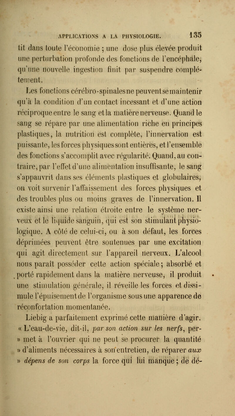 tit dans toute Téconomie ; une close plus élevée produit une perturbation profonde des fonctions de l'encéphale, qu'une nouvelle ingestion finit par suspendre complè- tement. Les fonctions cérébro-spinalesnepeuventsemaintenir qu'à la condition d'un contact incessant et d'une action réciproque entre le sang et la matière nerveuse. Quand le sang se répare par une alimentation riche en principes plastiques, la nutrition est complète, l'innervation est puissante, les forces physiques sont entières, et l'ensemble des fonctions s'accompht avec régularité. Quand, au con- traire, par l'effet d'une alimentation insuffisante, le sang s'appauvrit dans ses éléments plastiques et globulaires, on voit survenir l'atTaissement des forces physiques et des troubles plus ou moins graves de l'innervation. Il existe ainsi une relation étroite entre le système ner- veux et le liquide sanguin, qui est son stimulant physio- logique. A côté de celui-ci, ou à son défaut, les forces déprimées peuvent être soutenues par une excitation qui agit directement sur l'appareil nerveux. L'alcool nous paraît posséder cette action spéciale ; absorbé et , porté rapidement dans la matière nerveuse, il produit une stimulation générale, il réveille les forces et dissi- mule l'épuisement de l'organisme sous une apparence de réconfortation momentanée. Liebig a parfaitement exprimé cette manière d'agir. « L'eau-de-vie, dit-il, par son action sur les nerfs^ per- » met à l'ouvrier qui ne peut se procurer la quantité » d'aliments nécessaires à son entretien, de réparer aua? » dépens de son corps la force qui lui manque ; de dé-