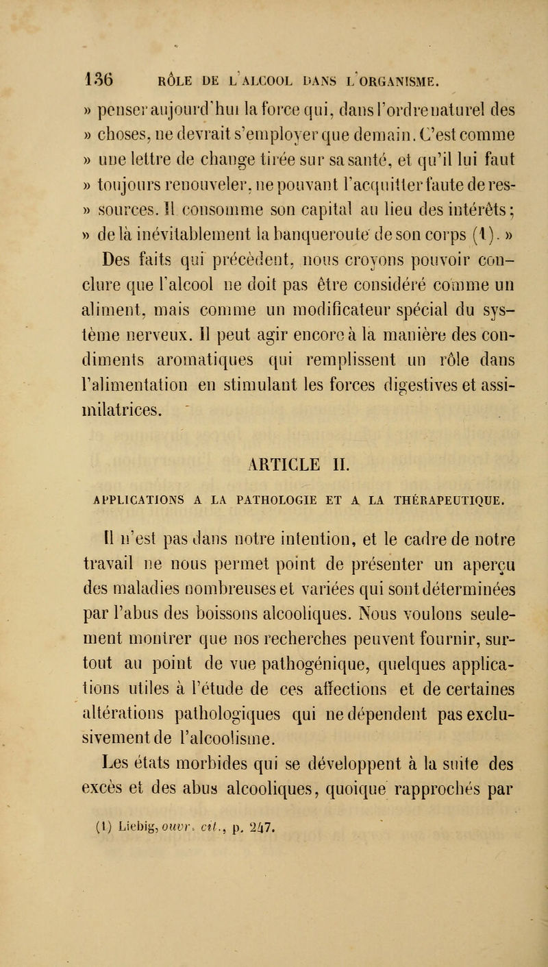 » penser aujourd'hui la force qui, cl au s l'ordre naturel des » choses, ne devrait s'employer que demain. C'est comme » une lettre de change tirée sur sa santé, et qu'il lui faut » toujours renouveler, ne pouvant racf{nitter faute deres- » sources, il consomme son capital au lieu des intérêts; » delà inévitablement la banqueroute de son corps (1). » Des faits qui précèdent, nous croyons pouvoir con- clure que l'alcool ne doit pas être considéré comme un aliment, mais comme un modificateur spécial du sys- tème nerveux. 11 peut agir encore à la manière des con- diments aromatiques qui remplissent un rôle dans l'alimentation en stimulant les forces digestives et assi- milât rices. ' ARTICLE IL APPLICATIONS A LA PATHOLOGIE ET A LA THÉRAPEUTIQUE. [1 n'est pas dans notre intention, et le cadre de notre travail ne nous permet point de présenter un aperçu des maladies nombreuses et variées qui sont déterminées par l'abus des boissons alcooliques. Nous voulons seule- ment montrer que nos recherches peuvent fournir, sur- tout au point de vue pathogénique, quelques apphca- tions utiles à l'étude de ces affections et de certaines altérations pathologiques qui ne dépendent pas exclu- sivement de l'alcoolisme. Les états morbides qui se développent à la suite des excès et des abus alcooliques, quoique rapprochés par