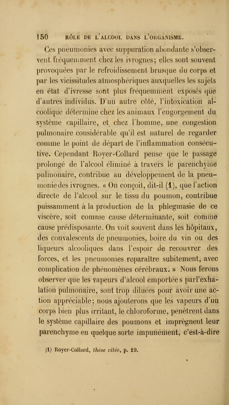 Ces pneumonies avec suppuration abondante s'obser- vent fiéqueniment chez les ivrognes; elles sont souvent provoquées par le refroidissement brusque du corps et par les vicissitudes atmosphériques auxquelles les sujets en état d'ivresse sont plus fréquemment exposés que d'autres individus. D'un autre côté, l'intoxication al- coohque détermine chez les animaux l'engorgement du système capillaire, et chez l'homme, une congestion pulmonaire considérable qu'il est naturel de regarder comme le point de départ de l'inflammation consécu- tive. Cependant Royer-Collard pense que le passage prolongé de l'alcool éliminé à travers le parenchyme pulmonaire, contribue au développement de la pneu- monie des ivrognes. « On conçoit, dit-il (1), que l'action directe de l'alcool sur le tissu du poumon, contribue puissamment à la production de la phlegmasie de ce viscère, soit comme cause déterminante, soit comme cause prédisposante. On voit souvent dans les hôpitaux, des convalescents de pneumonies, boire du vin ou des liqueurs alcoohques dans l'espoir de recouvrer des forces, et les pneumonies reparaître subitement, avec complication de phénomènes cérébraux. » Nous ferons observer que les vapeurs d'alcool emportées parl'exha- lation pulmonaire, sont trop diluées pour avoir une ac- tion appréciable; nous ajouterons que les vapeurs d'un corps bien plus irritant, le chloroforme, pénètrent dans le système capillaire des poumons et imprègnent leur parenchyme en quelque sorte impunément, c'est-à-dire (1) Royer-Collard, thèse citée, p. 19.