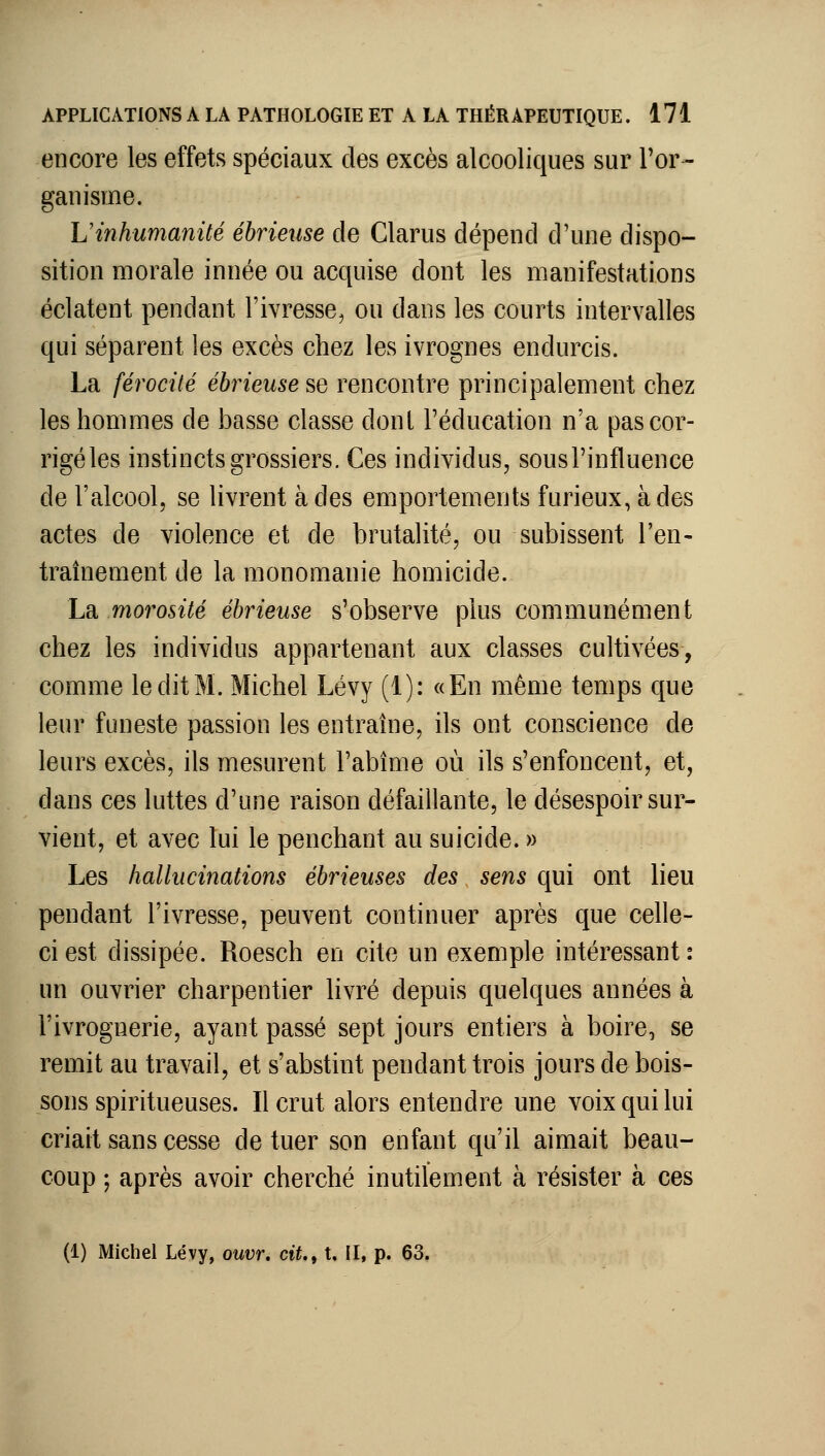 encore les effets spéciaux des excès alcooliques sur Tor- ganisme. L'inhumanité éhrieuse de Clarus dépend d'une dispo- sition morale innée ou acquise dont les manifestations éclatent pendant l'ivresse^ ou dans les courts intervalles qui séparent les excès chez les ivrognes endurcis. La férocité éhrieuse se rencontre principalement chez les hommes de basse classe dont l'éducation n'a pas cor- rigé les instincts grossiers. Ces individus, sous l'influence de l'alcool, se livrent à des emportements furieux, à des actes de violence et de brutalité, ou subissent l'en- traînement de la monomanie homicide. La morosité éhrieuse s'observe plus communément chez les individus appartenant aux classes cultivées, comme le dit M. Michel Lévy (1): «En même temps que leur funeste passion les entraîne, ils ont conscience de leurs excès, ils mesurent l'abîme où ils s'enfoncent, et, dans ces luttes d'une raison défaillante, le désespoir sur- vient, et avec lui le penchant au suicide. » Les hallucinations éhrieuses des sens qui ont lieu pendant l'ivresse, peuvent continuer après que celle- ci est dissipée. Roesch en cite un exemple intéressant: un ouvrier charpentier livré depuis quelques années à l'ivrognerie, ayant passé sept jours entiers à boire, se remit au travail, et s'abstint pendant trois jours de bois- sons spiritueuses. Il crut alors entendre une voix qui lui criait sans cesse de tuer son enfant qu'il aimait beau- coup ; après avoir cherché inutilement à résister à ces (1) Michel Lévy, ouvr. cit.f t, II, p. 63.