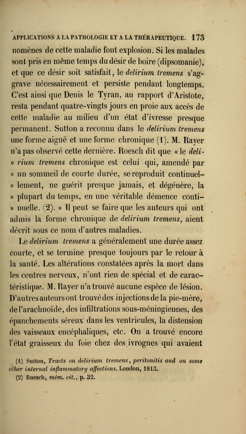 nomènes de cette maladie font explosion. Si les malades sont pris en même temps du désir de boire (dipsomanie), et que ce désir soit satisfait, le delirium tremens s'ag- grave nécessairement et persiste pendant longtemps. C'est ainsi que Denis le Tyran, au rapport d'Aristote, resta pendant quatre-vingts jours en proie aux accès de cette maladie au milieu d'un état d'ivresse presque permanent. Sutton a reconnu dans le delirium tremens une forme aiguë et une forme chronique (1). M. Rayer n'a pas observé cette dernière. Roesch dit que «le deli- » rium tremens chronique est celui qui, amendé par )) un sommeil de courte durée, se reproduit continuel- » lement, ne guérit presque jamais, et dégénère, la » plupart du temps, en une véritable démence conti- » nuelle. (2). » 11 peut se faire que les auteurs qui ont admis la forme chronique de delirium tremens, aient décrit sous ce nom d'autres maladies. Le delirium tremens a généralement une durée assez courte, et se termine presque toujours par le retour à la santé. Les altérations constatées après la mort dans les centres nerveux, n'ont rien de spécial et de carac- téristique. M. Rayer n'a trouvé aucune espèce de lésion. D'autres auteurs ont trouvé des injections de la pie-mère, de l'arachnoïde, des infiltrations sous-méningiennes, des épanchements séreux dans les ventricules, la distension des vaisseaux encéphaliques, etc. On a trouvé encore l'état graisseux du foie chez des ivrognes qui avaient (1) SiUton, Tracts on delirium tremens, peritonitis and on some olher internai inflainmatory affections. London, 1813. (2) Roesch, mém. cit., p. 32.