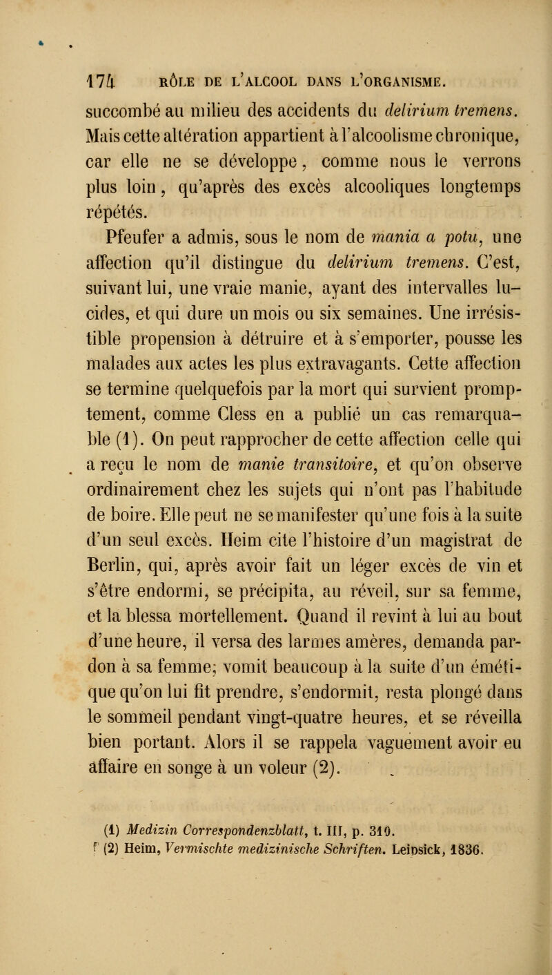succombé au milieu des accidents du delirium tremens. Mais celte altération appartient à l'alcoolisme chronique, car elle ne se développe, comme nous le verrons plus loin 5 qu'après des excès alcooliques longtemps répétés. Pfeufer a admis, sous le nom de inania a potu, une affection qu'il distingue du delirium tremens. C'est, suivant lui, une vraie manie, ayant des intervalles lu- cides, et qui dure un mois ou six semaines. Une irrésis- tible propension à détruire et à s'emporter, pousse les malades aux actes les plus extravagants. Cette affection se termine quelquefois par la mort qui survient promp- tement, comme Cless en a publié un cas remarqua- ble (1). On peut rapprocher de cette affection celle qui a reçu le nom de manie transitoire, et qu'on observe ordinairement chez les sujets qui n'ont pas l'habitude de boire. Elle peut ne se manifester qu'une fois à la suite d'un seul excès. Heim cite l'histoire d'un magistrat de Berlin, qui, après avoir fait un léger excès de vin et s'être endormi, se précipita, au réveil, sur sa femme, et la blessa mortellement. Quand il revint à lui au bout d'une heure, il versa des larmes amères, demanda par- don à sa femme; vomit beaucoup à la suite d'un éméti- que qu'on lui fit prendre, s'endormit, resta plongé dans le sommeil pendant vingt-quatre heures, et se réveilla bien portant. Alors il se rappela vaguement avoir eu affaire en songe à un voleur (2). (1) Medizin Correspondenzhlatt, t. III, p. 310. f (2) Heim, Vermisclite medizinische Schriften. LeiDsick, 1836.
