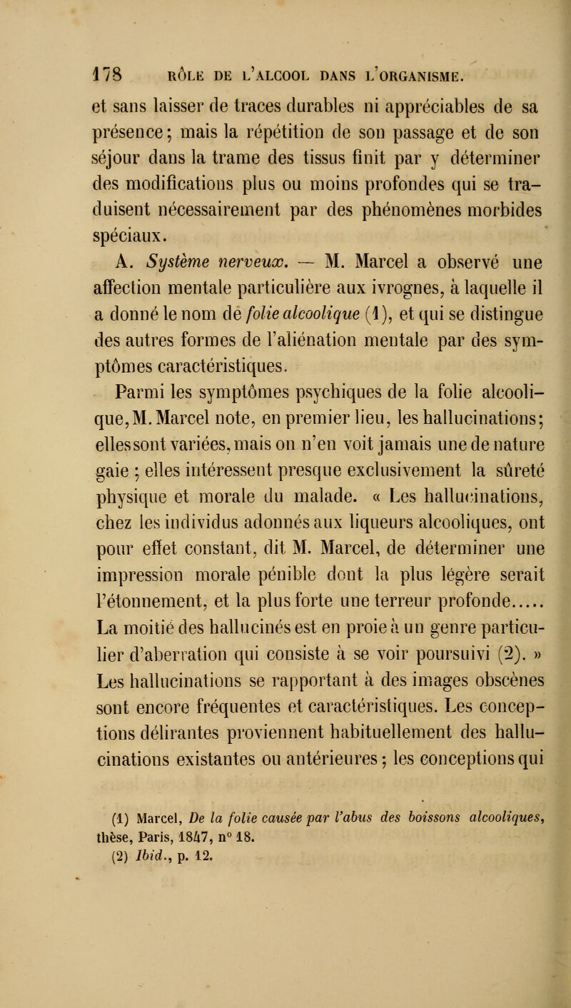 et sans laisser de traces durables ni appréciables de sa présence; mais la répétition de son passage et de son séjour dans la trame des tissus finit par y déterminer des modifications plus ou moins profondes qui se tra- duisent nécessairement par des phénomènes morbides spéciaux. A. Système nerveux, — M. Marcel a observé une affection mentale particulière aux ivrognes, à laquelle il a donné le nom de folie alcoolique (1), et qui se distingue des autres formes de l'aliénation mentale par des sym- ptômes caractéristiques. Parmi les symptômes psychiques de la folie alcooli- que,M. Marcel note, en premier lieu, les hallucinations; ellessont variées, mais on n'en voit jamais une de nature gaie ; elles intéressent presque exclusivement la sûreté physique et morale du malade. « Les hallu<îinations, chez les individus adonnés aux hqueurs alcooliques, ont pour effet constant, dit M. Marcel, de déterminer une impression morale pénible dont la plus légère serait l'étonnement, et la plus forte une terreur profonde La moitié des hallucinés est en proie à un genre particu- lier d'aberration qui consiste à se voir poursuivi (2). » Les hallucinations se rapportant à des images obscènes sont encore fréquentes et caractéristiques. Les concep- tions délirantes proviennent habituellement des hallu- cinations existantes ou antérieures; les conceptions qui (1) Marcel, De la folie causée par l'abus des boissons alcooliques, thèse, Paris, 18/i7, n° 18. (2) Jbid., p. 12.