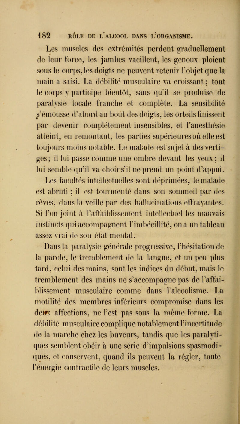 Les muscles des extrémités perdent graduellement de leur force, les jambes vacillent, les genoux ploient sous le corps, les doigts ne peuvent retenir l'objet que la main a saisi. La débilité musculaire va croissant; tout le corps y participe bientôt, sans qu'il se produise de paralysie locale franche et complète. La sensibilité s'émousse d'abord au bout des doigts, les orteils finissent par devenir complètement insensibles, et l'anesthésie atteint, en remontant, les parties supérieures où elle est toujours moins notable. Le malade est sujet à des verti- ges; il lui passe comme une ombre devant les yeux; il lui semble qu'il va choir s'il ne prend un point d'appui. Les facultés intellectuelles sont déprimées, le malade est abruti ; il est tourmenté dans son sommeil par des rêves, dans la veille par des hallucinations effrayantes. Si l'on joint à raffaiblissement intellectuel les mauvais instincts qui accompagnent l'imbécillité, on a un tableau assez vrai de son état mental. Dans la paralysie générale progressive, l'hésitation de la parole, le tremblement de la langue, et un peu plus tard, celui des mains, sont les indices du début, mais le tremblement des mains ne s'accompagne pas de l'affai- blissement musculaire comme dans l'alcoolisme. La motilité des membres inférieurs compromise dans les deifK affections, ne l'est pas sous la même forme. La débilité musculaire complique notablement l'incertitude de la marche chez les buveurs, tandis que les paralyti- ques semblent obéir à une série d'impulsions spasmodi- ques, et conservent, quand ils peuvent la régler, toute l'énergie contractile de leurs muscles.