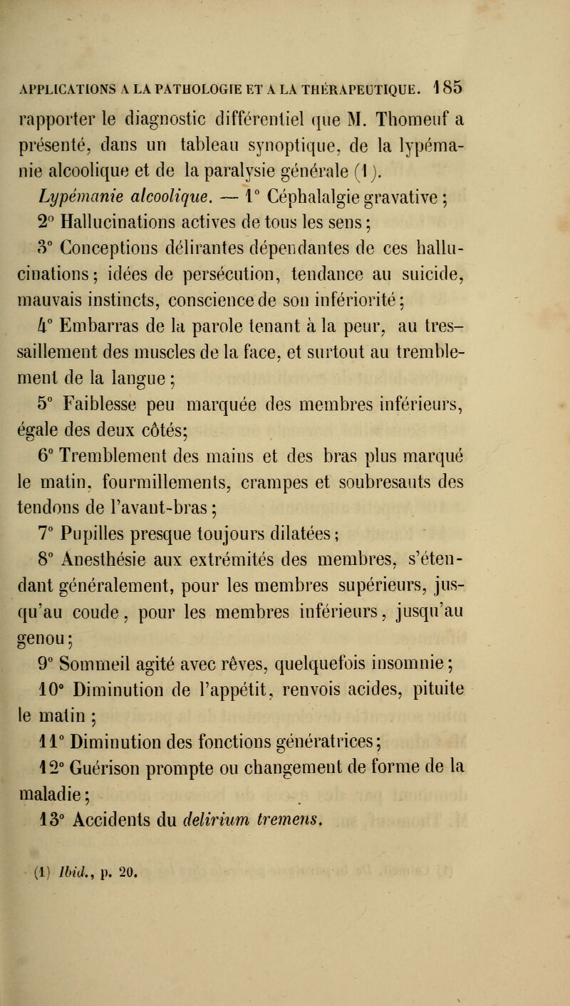 rapporter le diagnostic différentiel que M. Thomeuf a présenté, dans un tableau synoptique, de la lypéma- nie alcoolique et de la paralysie générale (I ). Lypémanie alcoolique. — V Céphalalgie gravative ; 2^^ Hallucinations actives de tous les sens ; 3° Conceptions délirantes dépendantes de ces hallu- cinations; idées de persécution, tendance au suicide, mauvais instincts, conscience de son infériorité; 4° Embarras de la parole tenant à la peur, au tres- saillement des muscles de la face, et surtout au tremble- ment de la langue ; 5° Faiblesse peu marquée des membres inférieurs, égale des deux côtés; 6° Tremblement des mains et des bras plus marqué le matin, fourmillements, crampes et soubresauts des tendons de l'avant-bras ; 7° Pupilles presque toujours dilatées ; 8° Anesthésie aux extrémités des membres, s'éten- dant généralement, pour les membres supérieurs, jus- qu'au coude, pour les membres inférieurs, jusqu'au genou ; 9 Sommeil agité avec rêves, quelquefois insomnie ; 10 Diminution de l'appétit, renvois acides, pituite le matin ; 11° Diminution des fonctions génératrices; 12° Guérison prompte ou changement de forme de la maladie ; 13° Accidents du delirium tremens.