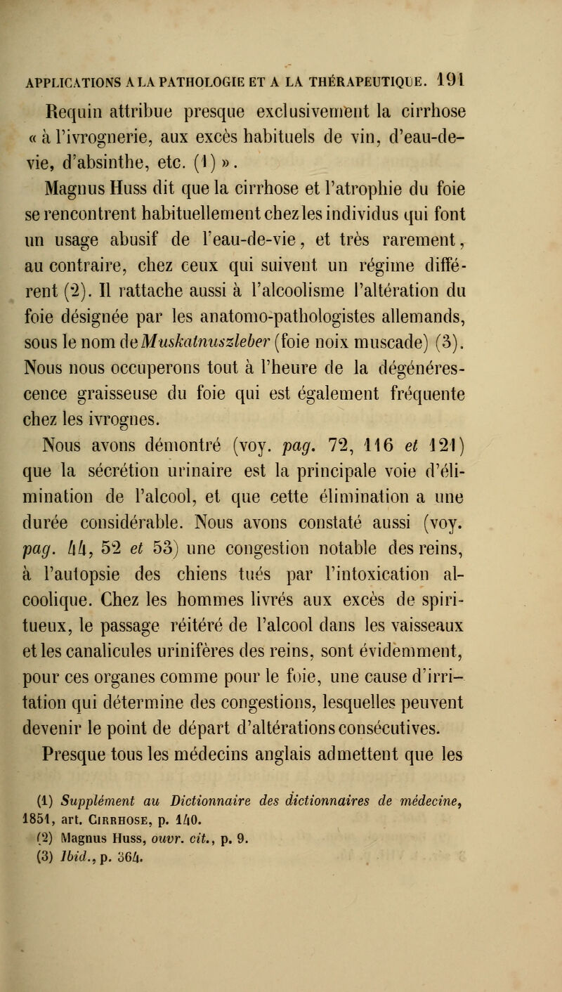 Requin attribue presque exclusivement la cirrhose « à l'ivrognerie, aux excès habituels de vin, d'eau-cle- vie, d'absinthe, etc. (1) ». Magnus Huss dit que la cirrhose et l'atrophie du foie se rencontrent habituellement chez les individus qui font un usage abusif de l'eau-de-vie, et très rarement, au contraire, chez ceux qui suivent un régime diffé- rent (^2). Il rattache aussi à l'alcoolisme l'altération du foie désignée par les anatomo-pathologistes allemands, sous le nom deMuskatnuszleber (foie noix muscade) (3), Nous nous occuperons tout à l'heure de la dégénéres- cence graisseuse du foie qui est également fréquente chez les ivrognes. Nous avons démontré (voy. pag. 72, 116 et 121) que la sécrétion urinaire est la principale voie d'éli- mination de l'alcool, et que cette élimination a une durée considérable. Nous avons constaté aussi (voy. pag. lili, 52 et 53) une congestion notable des reins, à l'autopsie des chiens tués par l'intoxication al- cooUque. Chez les hommes livrés aux excès de spiri- tueux, le passage réitéré de l'alcool dans les vaisseaux et les canahcules urinifères des reins, sont évidemment, pour ces organes comme pour le foie, une cause d'irri- tation qui détermine des congestions, lesquelles peuvent devenir le point de départ d'altérations consécutives. Presque tous les médecins anglais admettent que les (1) Supplément au Dictionnaire des dictionnaires de médecine^ 1851, art. Cirrhose, p. l/iO. (2) Magnus Huss, ouvr. cit., p. 9. (3) Ibid., p. aezj.