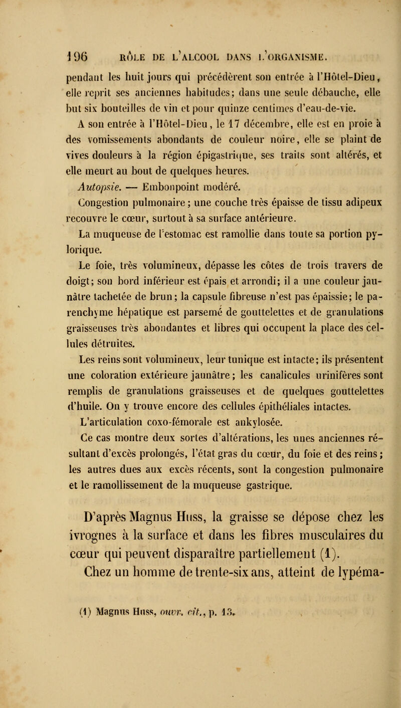 pendant les huit jours qui précédèrent son entrée à l'Hôlel-Dieu, elle reprit ses anciennes habitudes; dans une seule débauche, elle but six bouteilles de vin et pour quinze centimes d'eau-de-vie. A son entrée à l'Hôtel-Dieu, le 17 décembre, elle est en proie à des vomissements abondants de couleur noire, elle se plaint de vives douleurs à la région épigastricjue, ses traits sont altérés, et elle meurt au bout de quelques heures. Autopsie. — Embonpoint modéré. Congestion pulmonaire ; une couche très épaisse de tissu adipeux recouvre le cœur, surtout à sa surface antérieure. La muqueuse de l'estomac est ramollie dans toute sa portion py- lorique. Le foie, très volumineux, dépasse les côtes de trois travers de doigt; son bord inférieur est épais et arrondi; il a une couleur jau- nâtre tachetée de brun; la capsule fibreuse n'est pas épaissie; le pa- renchyme hépatique est parsemé de gouttelettes et de granulations graisseuses très abondantes et libres qui occupent la place des cel- lules détruites. Les reins sont volumineux, leur tunique est intacte; ils présentent une coloration extérieure jaunâtre ; les canalicules urinifères sont remplis de granulations graisseuses et de quelques gouttelettes d'huile. On y trouve encore des cellules épithéUales intactes. L'articulation coxo-fémorale est ankylosée. Ce cas montre deux sortes d'altérations, les unes anciennes ré- sultant d'excès prolongés, l'état gras du cœur, du foie et des reins ; les autres dues aux excès récents, sont la congestion pulmonaire et le ramollissement de la mucjueuse gastrique. D'après Magnus Huss, la graisse se dépose chez les ivrognes à la surface et dans les fibres musculaires du cœur qui peuvent disparaître partiellement (1). Chez un homme de trente-six ans, atteint de lypéma-