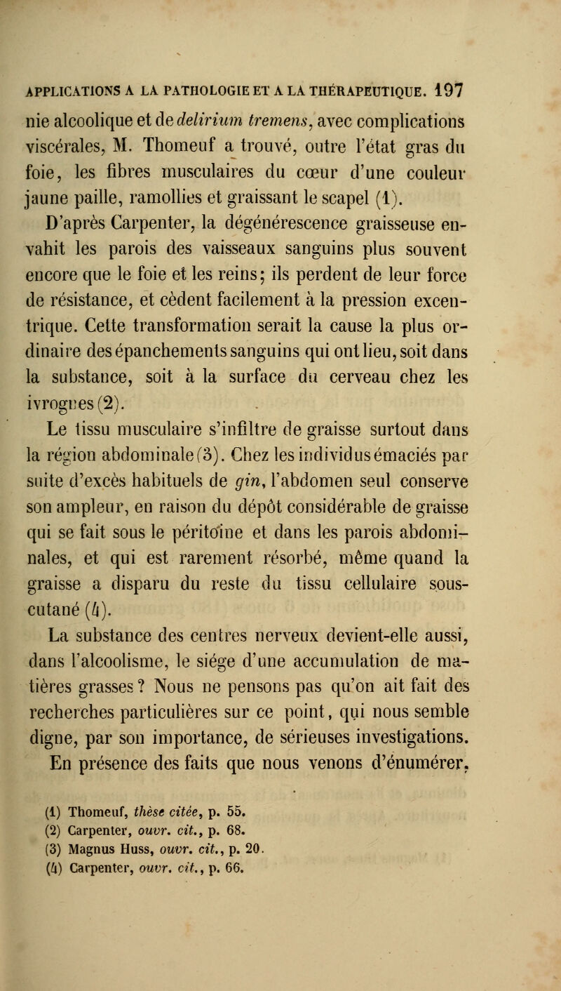 nie alcoolique et dedelirium treme?îs, avec complications viscérales, M. Thomeiif a trouvé, outre l'état gras du foie, les fibres musculaires du cœur d'une couleur jaune paille, ramollies et graissant le scapel (1). D'après Carpenter, la dégénérescence graisseuse en- vahit les parois des vaisseaux sanguins plus souvent encore que le foie et les reins; ils perdent de leur force de résistance, et cèdent facilement à la pression excen- trique. Cette transformation serait la cause la plus or- dinaire des épanchements sanguins qui ont lieu, soit dans la substance, soit à la surface du cerveau chez les ivrognes (2). Le lissu musculaire s'infiltre de graisse surtout dans la région abdominalef3). Chez les individusémaciés par suite d'excès habituels de gin, l'abdomen seul conserve son ampleur, en raison du dépôt considérable de graisse qui se fait sous le péritoine et dans les parois abdomi- nales, et qui est rarement résorbé, même quand la graisse a disparu du reste du tissu cellulaire sous- cutané (/f). La substance des centres nerveux devient-elle aussi, dans l'alcoolisme, le siège d'une accumulation de ma- tières grasses ? Nous ne pensons pas qu'on ait fait des recherches particulières sur ce point, qui nous semble digne, par son importance, de sérieuses investigations. En présence des faits que nous venons d'énumérer. (1) Thomeuf, thèse citée, p. 55. (2) Carpenter, ouvr. cit., p. 68. (3) Magnus Huss, ouvr. cit., p. 20. {Il) Carpenter, ouvr. cit., p. 66.