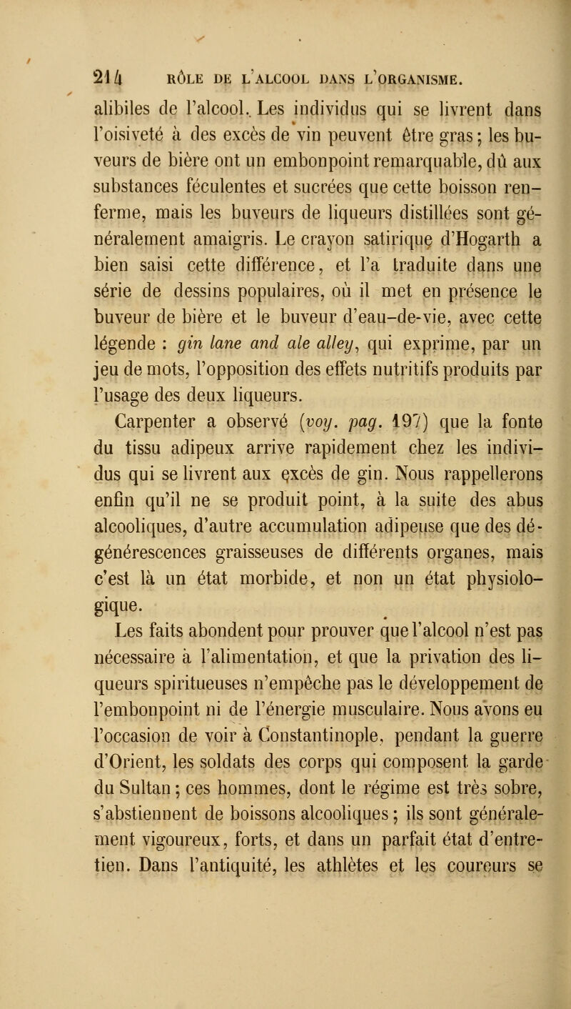 alibiles de ralcooL. Les individus qui se livrent dans l'oisiveté à des excès de vin peuvent être gras ; les bu- veurs de bière ont un embonpoint remarquable, dû aux substances féculentes et sucrées que cette boisson ren- ferme, mais les buveurs de liqueurs distillées sont gé- néralement amaigris. Le crayon satirique d'Hogarth a bien saisi cette différence, et l'a traduite dans une série de dessins populaires, où il met en présence le buveur de bière et le buveur d'eau-de-vie, avec cette légende : gin lane and aie alley^ qui exprime, par un jeu de mots, l'opposition des effets nutritifs produits par l'usage des deux liqueurs. Carpenter a observé {voy. pag, i91) que la fonte du tissu adipeux arrive rapidement chez les indivi- dus qui se livrent aux ^xcès de gin. Nous rappellerons enfin qu'il ne se produit point, à la suite des abus alcooliques, d'autre accumulation adipeuse que des dé- générescences graisseuses de différents organes, mais c'est là un état morbide, et non un état physiolo- gique. Les faits abondent pour prouver que l'alcool n'est pas nécessaire à l'alimentation, et que la privation des h- queurs spiritueuses n'empêche pas le développement de l'embonpoint ni de l'énergie musculaire. Nous avons eu l'occasion de voir à Constantinople, pendant la guerre d'Orient, les soldats des corps qui composent la garde du Sultan ; ces hommes, dont le régime est très sobre, s'abstiennent de boissons alcooliques ; ils sont générale- ment vigoureux, forts, et dans un parfait état d'entre- tien. Dans l'antiquité, les athlètes et les coureurs se