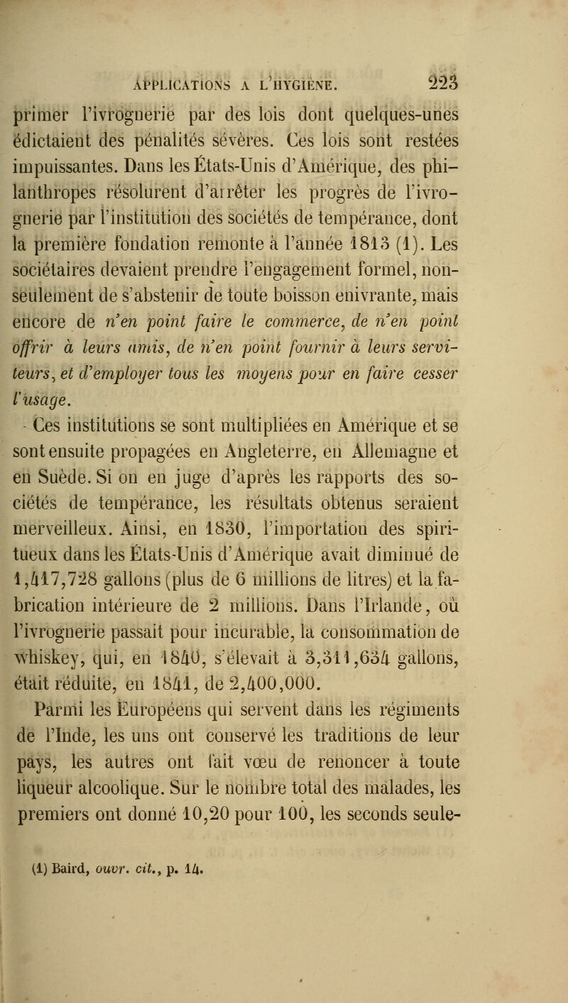 primer l'ivrognerie par des lois dont quelques-unes ëdictaient des pénalités sévères. Ces lois sont restées impuissantes. Dans les États-Unis d'Amérique, des phi- lanthropes résolurent d'arrêter les progrès de l'ivro- gnerie par l'institution des sociétés de tempérance, dont la première fondation remonte à l'année 1813 (1). Les sociétaires devaient prendre l'engagement formel, non- seulement de s'abstenir de toute boisson enivrante, mais encore de n'en point faire le commerce^ de n'en point offrir à leurs amis^ de n'en point fournir à leurs servi- teurs^ et d'employer tous les moyens pour en faire cesser l'usage. Ces institutions se sont multipliées en Amérique et se sont ensuite propagées en Angleterre, en Allemagne et en Suède. Si on en juge d'après les rapports des so- ciétés de tempérance, les résultats obtenus seraient merveilleux. Ainsi, en 1830, l'importation des spiri- tueux dans les États-Unis d'Amérique avait diminué de l,/il7,7:28 gallons (plus de 6 millions de litres) et la fa- brication intérieure de 2 millions. Dans l'Irlande, où l'ivrognerie passait pour incurable, la consommation de whiskey, qui, en 1840, s'élevait à 3,311,63/1. gallons, était réduite, en 1841, de 2,400,000. Parmi les Européens qui servent dans les régiments de l'Inde, les uns ont conservé les traditions de leur pays, les autres ont fait vœu de renoncer à toute liqueur alcoolique. Sur le nombre total des malades, les premiers ont donné 10,20 pour 100, les seconds seule-