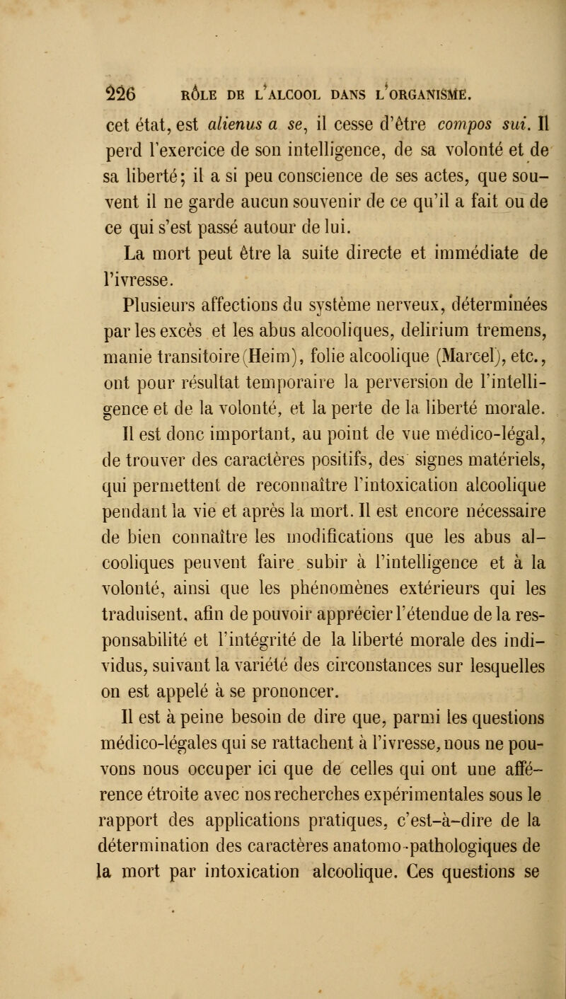 cet état, est alienus a se^ il cesse d'être compos sui. Il perd Texercice de son intelligence, de sa volonté et de sa liberté; il a si peu conscience de ses actes, que sou- vent il ne garde aucun souvenir de ce qu'il a fait ou de ce qui s'est passé autour de lui. La mort peut être la suite directe et immédiate de l'ivresse. Plusieurs affections du système nerveux, déterminées par les excès et les abus alcooliques, delirium tremens, manie transitoire(Heim), folie alcoolique (Marcel), etc., ont pour résultat temporaire la perversion de l'intelli- gence et de la volonté, et la perte de la liberté morale. Il est donc important, au point de vue médico-légal, de trouver des caractères positifs, des signes matériels, qui permettent de reconnaître Tintoxication alcoolique pendant la vie et après la mort. Il est encore nécessaire de bien connaître les modifications que les abus al- cooliques peuvent faire subir à l'intelligence et à la volonté, ainsi que les phénomènes extérieurs qui les traduisent, afin de pouvoir apprécier l'étendue delà res- ponsabilité et l'intégrité de la liberté morale des indi- vidus, suivant la variété des circonstances sur lesquelles on est appelé à se prononcer. Il est à peine besoin de dire que, parmi les questions médico-légales qui se rattachent à l'ivresse, nous ne pou- vons nous occuper ici que de celles qui ont une affé- rence étroite avec nos recherches expérimentales sous le rapport des apphcations pratiques, c'est-à-dire de la détermination des caractères anatomo-pathologiques de la mort par intoxication alcoolique. Ces questions se