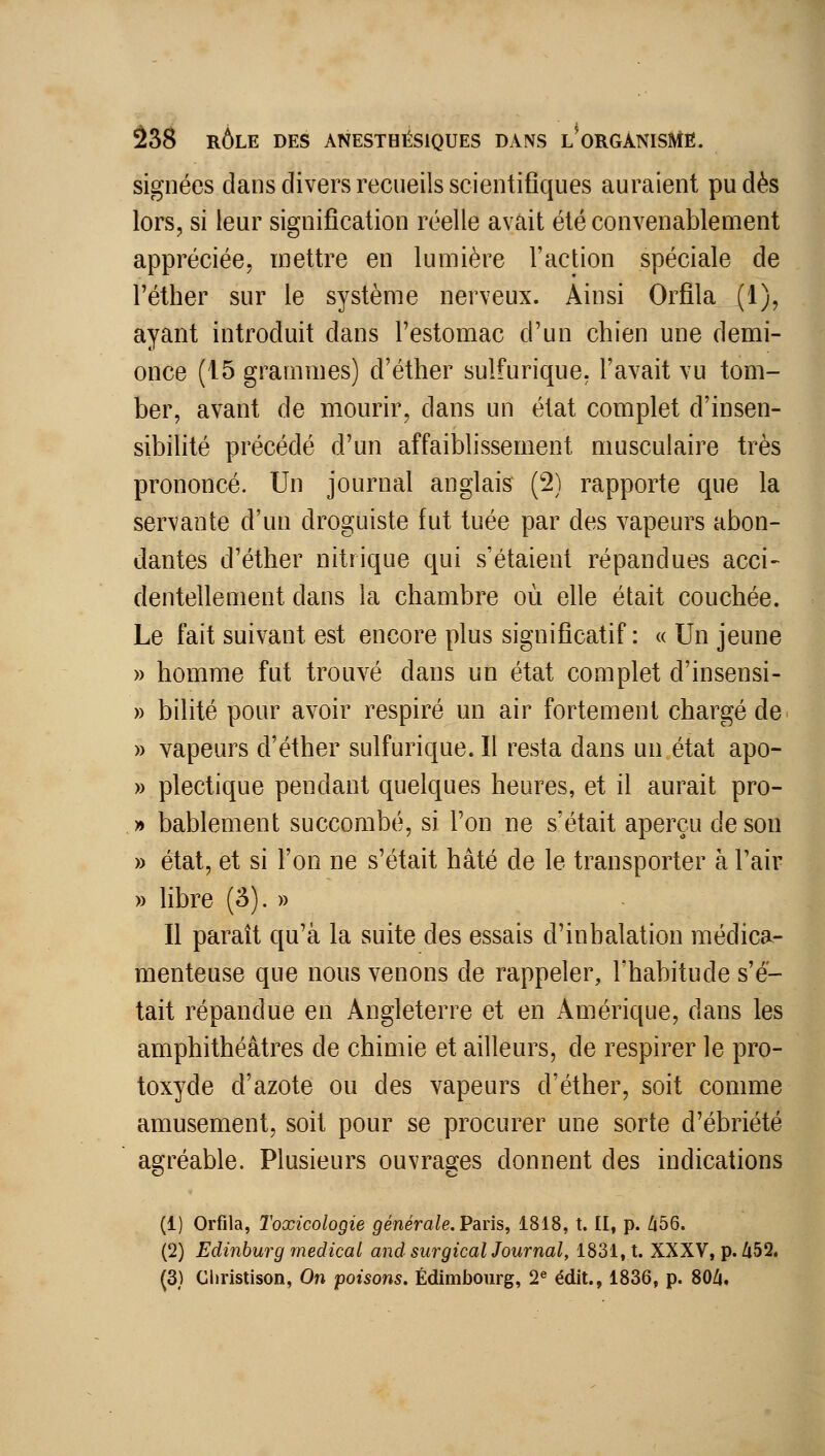 signées dans divers recueils scientifiques auraient pu dès lors, si leur signification réelle avait été convenablement appréciée, mettre en lumière l'action spéciale de l'éther sur le système nerveux. Ainsi Orflla (1), ayant introduit dans l'estomac d'un chien une demi- once (15 grammes) d'éther sulfurique, l'avait vu tom- ber, avant de mourir, dans un état complet d'insen- sibilité précédé d'un affaiblissement musculaire très prononcé. Un journal anglais (2) rapporte que la servante d'un droguiste fut tuée par des vapeurs abon- dantes d'éther nitrique qui s'étaient répandues acci- dentellement dans la chambre où elle était couchée. Le fait suivant est encore plus significatif: « Un jeune » homme fut trouvé dans un état complet d'insensi- » bilité pour avoir respiré un air fortement chargé de » vapeurs d'éther sulfurique.il resta dans un état apo- » plectique pendant quelques heures, et il aurait pro- » bablement succombé, si l'on ne s'était aperçu de son » état, et si l'on ne s'était hâté de le transporter à l'air » libre (â). » Il paraît qu'à la suite des essais d'inhalation médica- menteuse que nous venons de rappeler, l'habitude s'é- tait répandue en Angleterre et en Amérique, dans les amphithéâtres de chimie et ailleurs, de respirer le pro- toxyde d'azote ou des vapeurs d'éther, soit comme amusement, soit pour se procurer une sorte d'ébriété agréable. Plusieurs ouvrages donnent des indications (1) Orflla, Toxicologie générale. Paris, 1818, t. II, p. Z|56. (2) Edinhurg médical and surgical Journal, 1831, t. XXXV, p. Zi52.