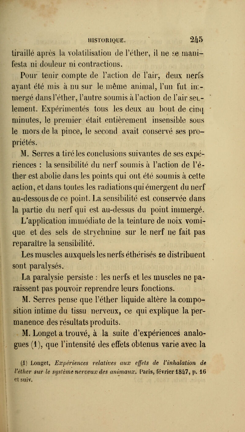 tiraillé après la volatilisatioi] de l'éther, il ne se mani- festa ni douleur ni contractions. Pour tenir compte de Faction de l'air, deux nerfs ayant été mis à nu sur le même animal, l'un fut im- mergé dans l'éther, l'autre soumis à l'action de l'air seu- lement. Expérimentés tous les deux au bout de cinq minutes, le premier était entièrement insensible sous le mors de la pince, le second avait conservé ses pro- priétés. M. Serres a tiré les conclusions suivantes de ses expé- riences : la sensibilité du nerf soumis à l'action de l'é- ther est abolie dans les points qui ont été soumis à cette action, et dans toutes les radiations qui émergent du nerf au-dessous de ce point. La sensibilité est conservée dans la partie du nerf qui est au-dessus du point immergé. L'application immédiate de la teinture de noix vomi- que et des sels de strychnine sur le nerf ne fait pas reparaître la sensibilité. Les miuscles auxquels les nerfs éthérisés se distribuent sont paralysés. La paralysie persiste : les nerfs et les muscles ne pa- raissent pas pouvoir reprendre leurs fonctions. M. Serres pense que l'éther liquide altère la compo- sition intime du tissu nerveux, ce qui explique la per- manence des résultats produits. M. Longet a trouvé, à la suite d'expériences analo- gues (1), que l'intensité des effets obtenus varie avec la (1) Longet, Expériences relatives aux effets de l'inhalation de l'éther sur le système nerveux des animaux. Paris, février 18/i7, p. 16 et siiiv.