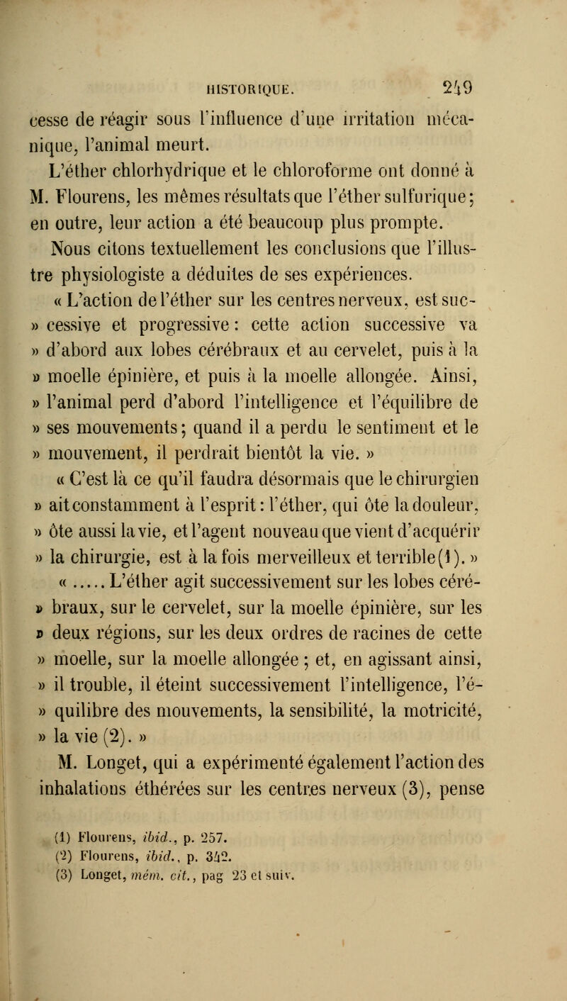 cesse de réagir sous l'influence d'une irritation méca- nique, l'animal meurt. L'éther chlorhydrique et le chloroforme ont donné à M. Flourens, les mêmes résultats que l'éther sulfurique; en outre, leur action a été beaucoup plus prompte. Nous citons textuellement les conclusions que l'illus- tre physiologiste a déduites de ses expériences. « L'action de l'éther sur les centres nerveux, est suc- » cessive et progressive : cette action successive va » d'abord aux lobes cérébraux et au cervelet, puis à la » moelle épinière, et puis à la moelle allongée. Ainsi, » l'animal perd d'abord l'intelligence et l'équihbre de » ses mouvements; quand il a perdu le sentiment et le » mouvement, il perdrait bientôt la vie. » « C'est là ce qu'il faudra désormais que le chirurgien » ait constamment à l'esprit : l'éther, qui ôte la douleur, » ôte aussi la vie, et l'agent nouveau que vient d'acquérir » la chirurgie, est à la fois merveilleux et terrible(l). « « L'éther agit successivement sur les lobes céré- j> braux, sur le cervelet, sur la moelle épinière, sur les p deux régions, sur les deux ordres de racines de cette » moelle, sur la moelle allongée ; et, en agissant ainsi, » il trouble, il éteint successivement l'intelligence, l'é- » quilibre des mouvements, la sensibilité, la motricité, » la vie (2). » M. Longet, qui a expérimenté également l'action des inhalations éthérées sur les centres nerveux (3), pense (1) Flourens, ibid., p. 257. ('2) Flourens, ibicl, p. 3^2. (3) Longet, mém. cit., pag 23 et suiv.