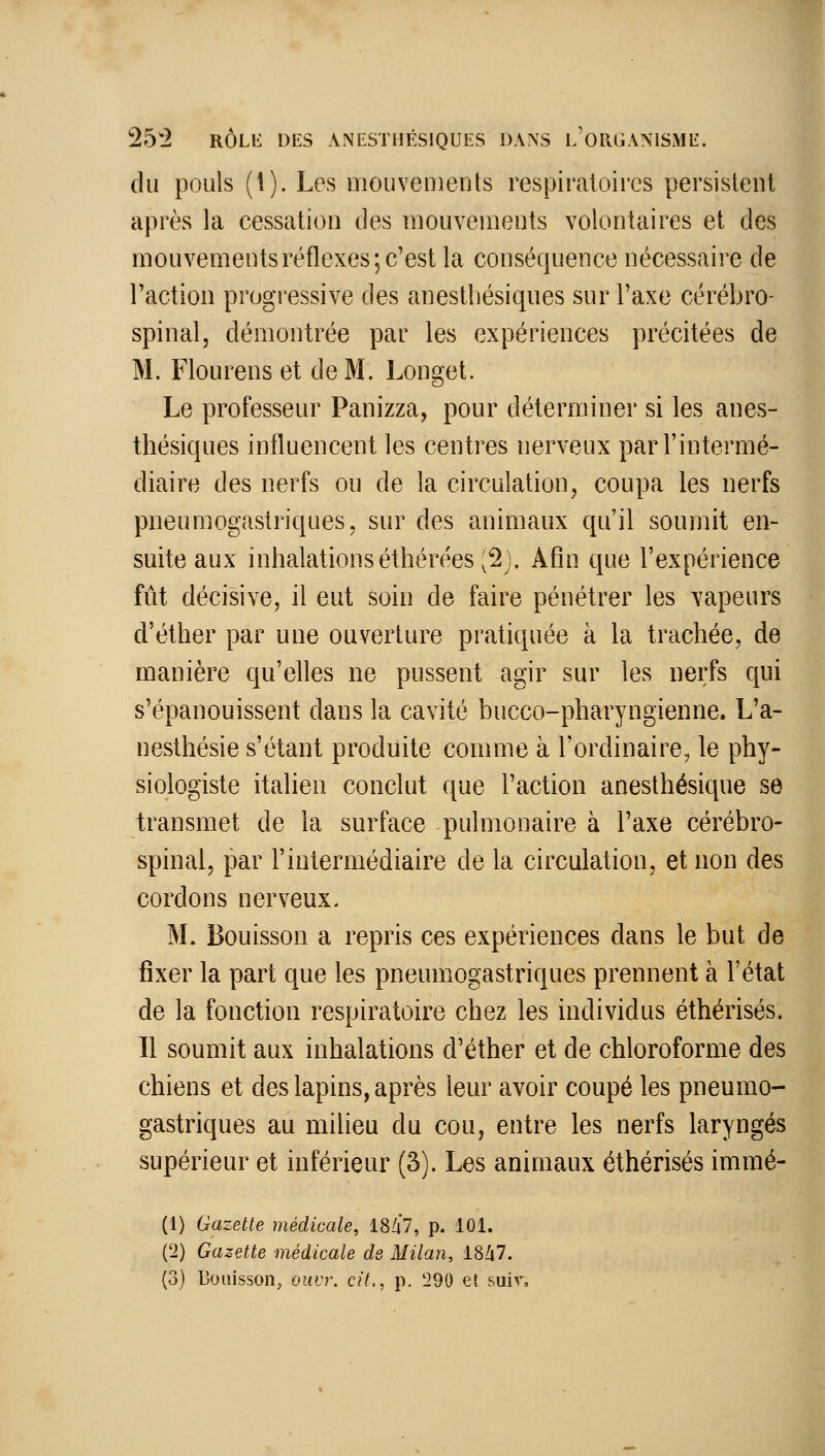 du pouls (l). Les mouvements respiratoires persistent après la cessation des mouvements volontaires et des mouvements réflexes; c'est la conséquence nécessaire de l'action progressive des anesthésiques sur l'axe cérébro- spinal, démontrée par les expériences précitées de M. Flourens et de M. Longet. Le professeur Panizza, pour déterminer si les anes- thésiques influencent les centres nerveux par l'intermé- diaire des nerfs ou de la circulation, coupa les nerfs pneumogastriques, sur des animaux qu'il soumit en- suite aux inhalationséthérées (2j. Afin que l'expérience fût décisive, il eut soin de faire pénétrer les vapeurs d'éther par une ouverture pratiquée à la trachée, de manière qu'elles ne pussent agir sur les nerfs qui s'épanouissent dans la cavité bucco-pharyngienne. L'a- nesthésie s'étant produite comme à l'ordinaire, le phy- siologiste italien conclut que l'action anesthésique se transmet de la surface pulmonaire à l'axe cérébro- spinal, par l'intermédiaire de la circulation, et non des cordons nerveux. M. Bouisson a repris ces expériences dans le but de fixer la part que les pneumogastriques prennent à l'état de la fonction respiratoire chez les individus éthérisés. Il soumit aux inhalations d'éther et de chloroforme des chiens et des lapins, après leur avoir coupé les pneumo- gastriques au milieu du cou, entre les nerfs laryngés supérieur et inférieur (3). Les animaux éthérisés immé- (1) Gazette médicale, 18/i7, p. 101. (2) Gazette médicale de Milan, 18Zi7. (3) Bouisson, ouvr. cit., p. 290 et suiv.