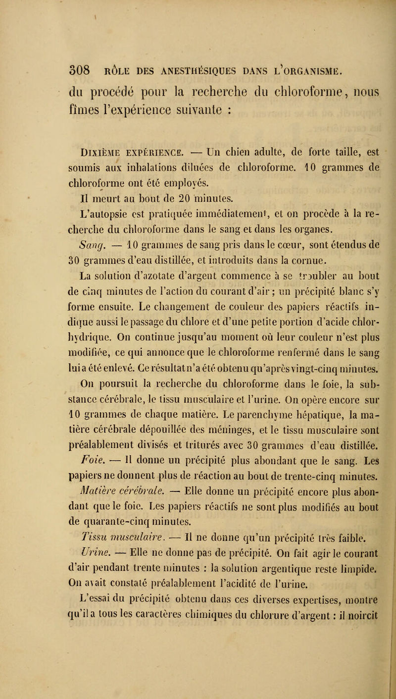 du procédé pour la recherche du chloroforme, nous fîmes l'expérience suivante : Dixième expérience. — Un chien adulte, de forte taille, est soumis aux inhalations diluées de chloroforme. 10 grammes de chloroforme ont été employés. Il meurt au bout de 20 minutes. L'autopsie est pratiquée immédiatement, et on procède à la re- cherche du chloroforme dans le sang et dans les organes. Sang. — 10 grammes de sang pris dans le cœur, sont étendus de 30 grammes d'eau distillée, et introduits dans la cornue. La solution d'azotate d'argent commence à se troubler au bout de cinq minutes de l'action du courant d'air ; un précipité blanc s'y forme ensuite. Le changement de couleur des papiers réactifs in- dique aussi le passage du chlore et d'une petite portion d'acide chlor- hydrique. On continue jusqu'au moment où leur couleur n'est plus modifiée, ce qui annonce que le chloroforme renfermé dans le sang lui a été enlevé. Ce résultatn'a été obtenu qu'après vingt-cinq minutes. On poursuit la recherche du chloroforme dans le foie, la sub- stance cérébrale, le tissu musculaire et l'urine. On opère encore sur 10 grammes de chaque matière. Le parenchyme hépatique, la ma- tière cérébrale dépouillée des méninges, et le tissu musculaire sont préalablement divisés et triturés avec 30 grammes d'eau distillée. Foie. — Il donne un précipité plus abondant c[ue le sang. Les papiers ne donnent plus de réaction au bout de trente-cinq minutes. Matière cérébrale. — Elle donne un précipité encore plus abon- dant que le foie. Les papiers réactifs ne sont plus modifiés au bout de quarante-cinq minutes. Tissu musculaire. — Il ne donne qu'un précipité très faible. Urine. — Elle ne donne pas de précipité. On fait agir le courant d'air pendant trente minutes : la solution argentique reste limpide. On avait constaté préalablement l'acidité de l'urine. L'essai du précipité obtenu dans ces diverses expertises, montre qu'il a tous les caractères chimiques du chlorure d'argent ; il noircit