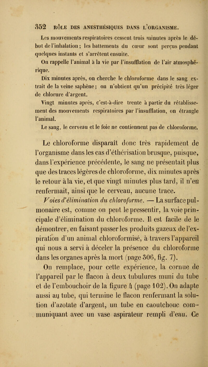 Les mouvements respiratoires cesseiil trois minutes après le dé- but de l'inhalation ; les battements du cœur sont perçus pendant quelques instants et s'arrêtent ensuite. On rappelle l'animal à la vie par l'insufflation de l'air atmosphé- rique. Dix minutes après, on cherche le chloroforme dans le sang ex- trait de la veine saphène; on n'obtient qu'un précipité très léger de chlorure d'argent. Vingt minutes après, c'est-à-dire trente à partir du rétablisse- ment des mouvements respiratoires par l'insufflation, on étrangle l'animal. Le sang, le cerveau elle foie ne contiennent pas de chloroforme. Le chloroforme disparaît donc très rapidement de l'organisme dans les cas d'éthérisation brusque, puisque, dans l'expérience précédente, le sang ne présentait plus que des traces légères de chloroforme, dix minutes après le retour àla vie, et que vingt minutes plus tard, il n'en renfermait, ainsi que le cerveau, aucune trace. Foies d'élimination du chloroforme. — La surface pul- monaire est, comme on peut le pressentir, la voie prin- cipale d'élimination du chlorofortne. Il est facile de le démontrer, en faisant passer les produits gazeux de l'ex- piration d'un animal chloroformisé, à travers l'appareil qui nous a servi à déceler la présence du chloroforme dans les organes après la mort (page 306, fig. 7). On remplace, pour cette expérience, la cornue de Tappareil par le flacon à deux tubulures muni du tube et de l'embouchoir de la flgure 4 (page 10*2). On adapte aussi au tube, qui termine le flacon renfermant la solu- tion d'azotate d'argent, un tube en caoutchouc com- muniquant avec un vase aspirateur rempli d'eau. Ce