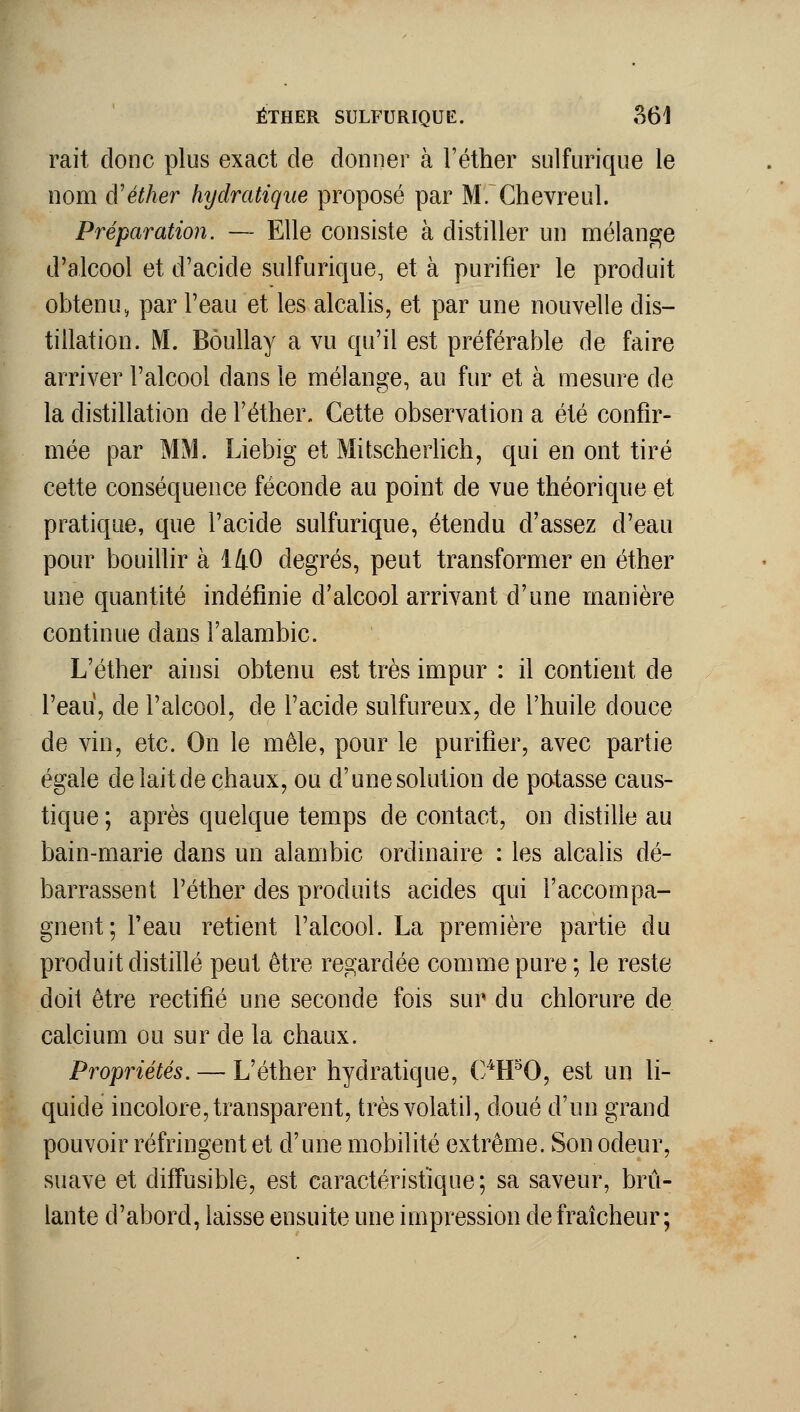 rait donc plus exact de donner à l'éther sulfurique le nom d'éther hydratique proposé par M. Chèvre ni. Préparation. — Elle consiste à distiller un mélange d'alcool et d'acide sulfurique, et à purifier le produit obtenu, par l'eau et les alcalis, et par une nouvelle dis- tillation. M. BôuUay a vu qu'il est préférable de faire arriver l'alcool dans le mélange, au fur et à mesure de la distillation de Féther» Cette observation a été confir- mée par MM. Liebig et Mitscherlich, qui en ont tiré cette conséquence féconde au point de vue théorique et pratique, que l'acide sulfurique, étendu d'assez d'eau pour bouillir à 140 degrés, peut transformer en éther une quantité indéfinie d'alcool arrivant d'une manière continue dans Falambic. L'éther ainsi obtenu est très impur : il contient de l'eau, de l'alcool, de l'acide sulfureux, de l'huile douce de vin, etc. On le mêle, pour le purifier, avec partie égale de lait de chaux, ou d'unesolution de potasse caus- tique ; après quelque temps de contact, on distille au bain-marie dans un alambic ordinaire : les alcalis dé- barrassent l'éther des produits acides qui l'accompa- gnent; l'eau retient l'alcool. La première partie du produit distillé peut être regardée comme pure ; le reste doit être rectifié une seconde fois sur du chlorure de calcium ou sur de la chaux. Propriétés. — L'éther hydratique, C/tPO, est un li- quide incolore, transparent, très volatil, doué d'un grand pouvoir réfringent et d'une mobilité extrême. Son odeur, suave et diffusible, est caractéristique; sa saveur, brû- lante d'abord, laisse ensuite une impression de fraîcheur;