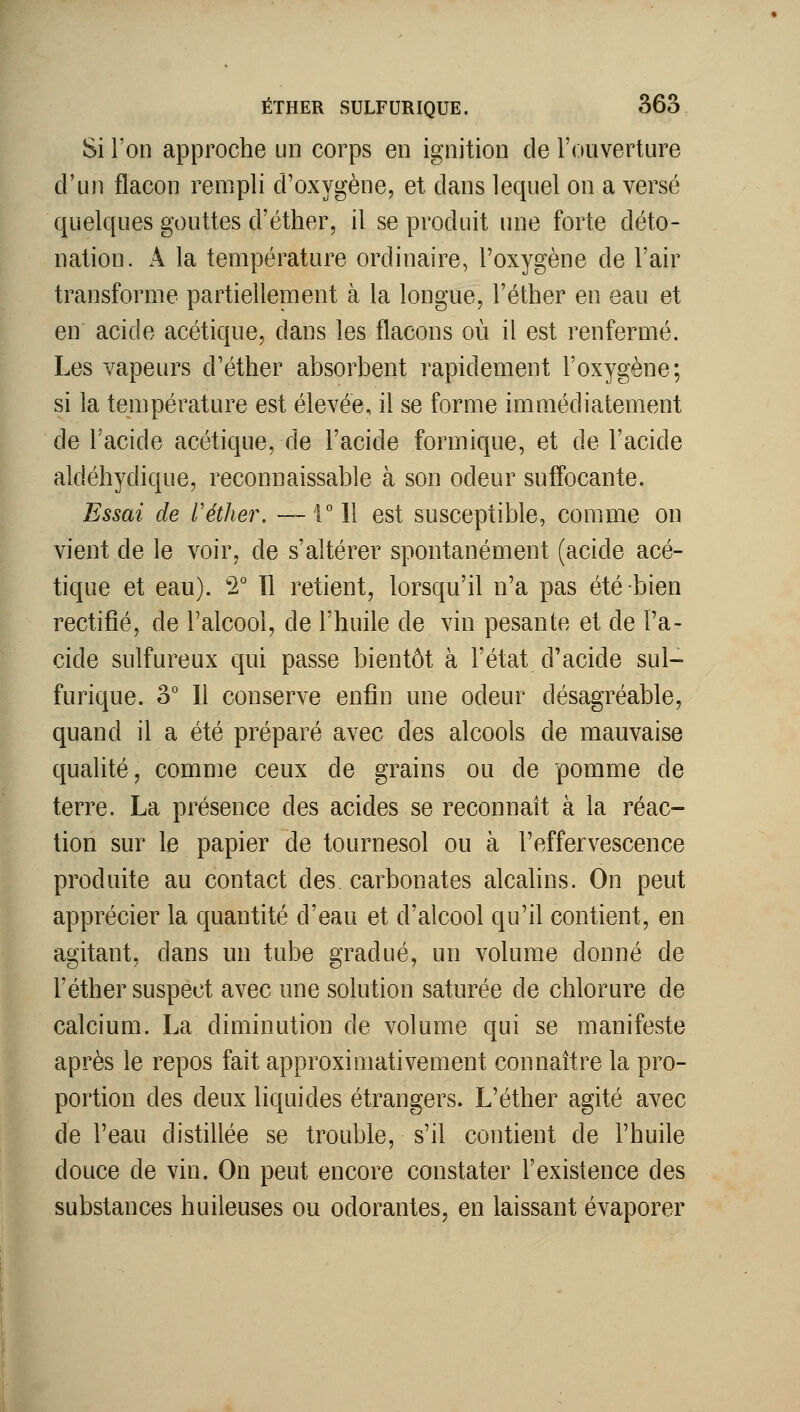 Si Ton approche un corps en ignition de l'ouverture d'un flacon rempli d'oxygène, et dans lequel on a versé quelques gouttes d'éther, il se produit une forte déto- nation. A la température ordinaire, l'oxygène de l'air transforme partiellement à la longue, l'éther en eau et en acide acétique, dans les flacons où il est renfermé. Les vapeurs d'éther absorbent rapidement l'oxygène; si la température est élevée, il se forme immédiatement de l'acide acétique, de l'acide forrnique, et de l'acide aldéhydique, reconnaissable à son odeur sufl'ocante. Essai de l'éther, — ril est susceptible, comme on vient de le voir, de s'altérer spontanément (acide acé- tique et eau). 2° îl retient, lorsqu'il n'a pas été-bien rectifié, de l'alcool, de l'huile de vin pesante et de l'a- cide sulfureux qui passe bientôt à l'état d'acide sul- furique. 3° Il conserve enfin une odeur désagréable, quand il a été préparé avec des alcools de mauvaise qualité, comme ceux de grains ou de pomme de terre. La présence des acides se reconnaît à la réac- tion sur le papier de tournesol ou à l'effervescence produite au contact des carbonates alcahns. On peut apprécier la quantité d'eau et d'alcool qu'il contient, en agitant, dans un tube gradué, un volume donné de l'éther suspect avec une solution saturée de chlorure de calcium. La diminution de volume qui se manifeste après le repos fait approximativement connaître la pro- portion des deux liquides étrangers. L'éther agité avec de l'eau distillée se trouble, s'il contient de l'huile douce de vin. On peut encore constater l'existence des substances huileuses ou odorantes, en laissant évaporer