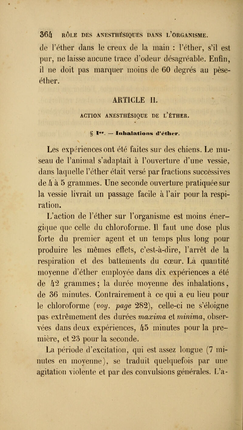 de l'éther dans le creux de la main : l'éther, s'il est pur, ne laisse aucune trace d'odeur désagréable. Enfin, il ne doit pas marquer moins de 60 degrés au pèse- éther. ARTICLE IL ACTION ANESTHÉS1QUE DE l'ÉTHËR. § I*'. — Inhalations d'éther. Les expériences ont été faites sur des chiens. Le mu- seau de l'animal s'adaptait à l'ouverture d'une vessie, dans laquelle l'éther était versé par fractions successives de 4 à 5 grammes. Une seconde ouverture pratiquée sur la vessie livrait un passage facile à l'air pour la respi- ration. L'action de l'éther sur l'organisme est moins éner- gique que celle du chloroforme. Il faut une dose plus forte du premier agent et un temps plus long pour produire les mêmes effets, c'est-à-dire, l'arrêt de la respiration et des battements du cœur. Là quantité moyenne d'éther employée dans dix expériences a été de li^2 grammes ; la durée moyenne des inhalations, de 36 minutes. Contrairement à ce qui a eu lieu pour le chloroforme {voy. page 282), celle-ci ne s'éloigne pas extrêmement des durées maxima et minima^ obser- vées dans deux expériences, 45 minutes pour la pre- mière, et 23 pour la seconde. La période d'excitation, qui est assez longue (7 mi- nutes en moyenne), se traduit quelquefois par une agitation violente et par des convulsions générales. L'a-