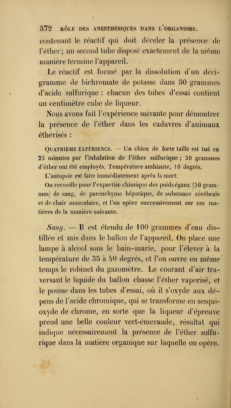 contenant le réactif qui doit déceler la présence de Téther; un second tube disposé exactement de la nièine manière termine l'appareil. Le réactif est formé par la dissolution d'un déci- gramme de bichromate de potasse dans 30 grammes d'acide sulfurique : chacun des tubes d'essai contient un centimètre cube de liqueur. Nous avons fait l'expérience suivante pour démontrer la présence de l'éther dans les cadavres d'animaux éthérisés : Quatrième expérience. — Un chien de forte taille est tué en 25 minutes par l'inhalation de l'éther sulfurique ; 30 grammes d'éther ont été employés. Température ambiante, 10 degrés. L'autopsie est faite immédiatement après la mort. On recueille pour l'expertise chimique des poids égaux (50 gram - mes) de sang, de parenchyme hépatique, de substance cérébrale et de chair musculaire, et l'on opère successivement sur ces ma- tières de la manière suivante. Sang. — Il est étendu de 100 grammes d'eau dis- tillée et mis dans le ballon de l'appareil. On place une lampe à alcool sous le bain-marie, pour l'élever à la température de 35 à ùO degrés, et l'on ouvre en même temps le robinet du gazomètre. Le courant d'air tra- versant le liquide du ballon chasse l'éther vaporisé, et le pousse dans les tubes d'essai, où il s'oxyde aux dé- pens de l'acide chromique, qui se transforme en sesqui- oxyde de chrome, en sorte que la liqueur d'épi^euve prend une belle couleur vert-émeraude, résultat qui indique nécessairement la présence de l'éther sulfu- rique dans la matière organique sur laquelle on opère.