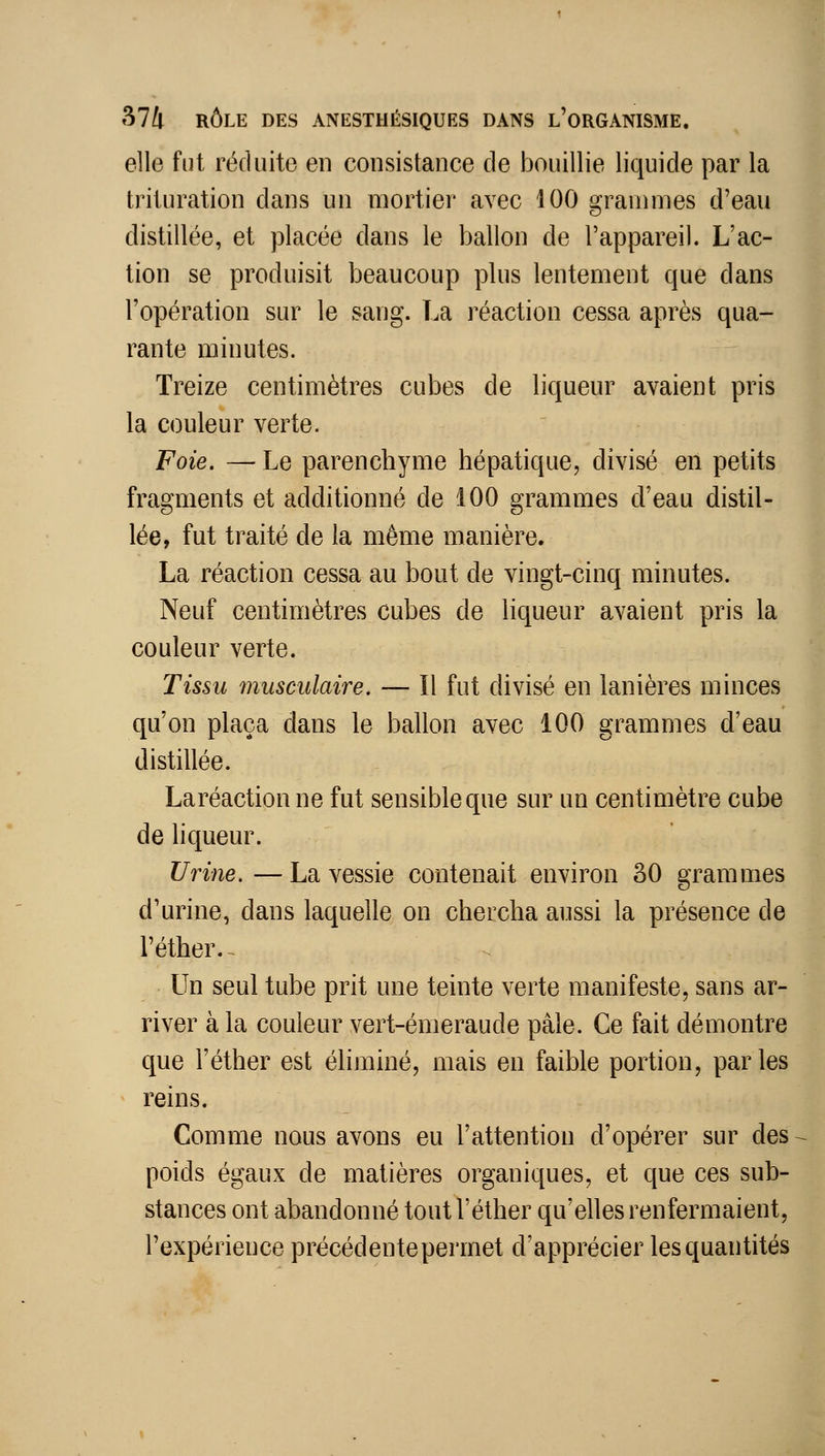 elle fut réduite en consistance de bouillie liquide par la trituration dans un mortier avec 100 grammes d'eau distillée, et placée dans le ballon de l'appareil. L'ac- tion se produisit beaucoup plus lentement que dans l'opération sur le sang. La réaction cessa après qua- rante minutes. Treize centimètres cubes de liqueur avaient pris la couleur verte. Foie. — Le parenchyme hépatique, divisé en petits fragments et additionné de 100 grammes d'eau distil- lée, fut traité de la môme manière. La réaction cessa au bout de vingt-cinq minutes. Neuf centimètres cubes de liqueur avaient pris la couleur verte. Tissu musculaire. — Il fut divisé en lanières minces qu'on plaça dans le ballon avec 100 grammes d'eau distillée. Laréactionne fut sensible que sur un centimètre cube de liqueur. Urine.—La vessie contenait environ 80 grammes d'urine, dans laquelle on chercha aussi la présence de l'éther.^ Un seul tube prit une teinte verte manifeste, sans ar- river à la couleur vert-émeraude pâle. Ce fait démontre que l'éther est éliminé, mais en faible portion, parles reins. Comme nous avons eu l'attention d'opérer sur des poids égaux de matières organiques, et que ces sub- stances ont abandonné tout l'éther qu'elles renfermaient, l'expérience précédente permet d'apprécier les quantités