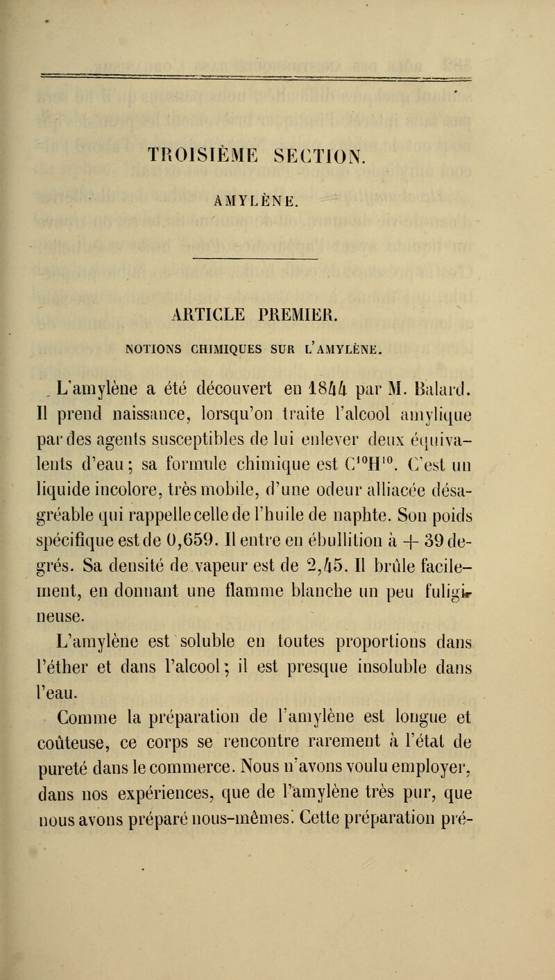 TROISIÈME SECTION. AMYLÈNE. ARTICLE PREMIER. NOTIONS CHIMIQUES SUR l'AMYLÈNE. _ L'amylène a été découvert en 1844 par M. Balard. Il prend naissance, lorsqu'on traite l'alcool amylique par des agents susceptibles de lui enlever deux équiva- lents d'eau; sa formule chimique est C'^H'^. C'est un liquide incolore, très mobile, d'une odeur alliacée désa- gréable qui rappelle celle de l'huile de naphte. Son poids spécifique est de 0,659. Il entre en ébullition à + 39 de- grés. Sa densité de vapeur est de 2,45. Il brûle facile- ment, en donnant une flamme blanche un peu fuligir neuse. L'amylène est soluble en toutes proportions dans l'éther et dans l'alcool; il est presque insoluble dans l'eau. Comme la préparation de l'amylène est longue et coûteuse, ce corps se rencontre rarement à l'état de pureté dans le commerce. Nous n'avons voulu employer, dans nos expériences, que de l'amylène très pur, que nous avons préparé nous-mêmes. Cette préparation pré-