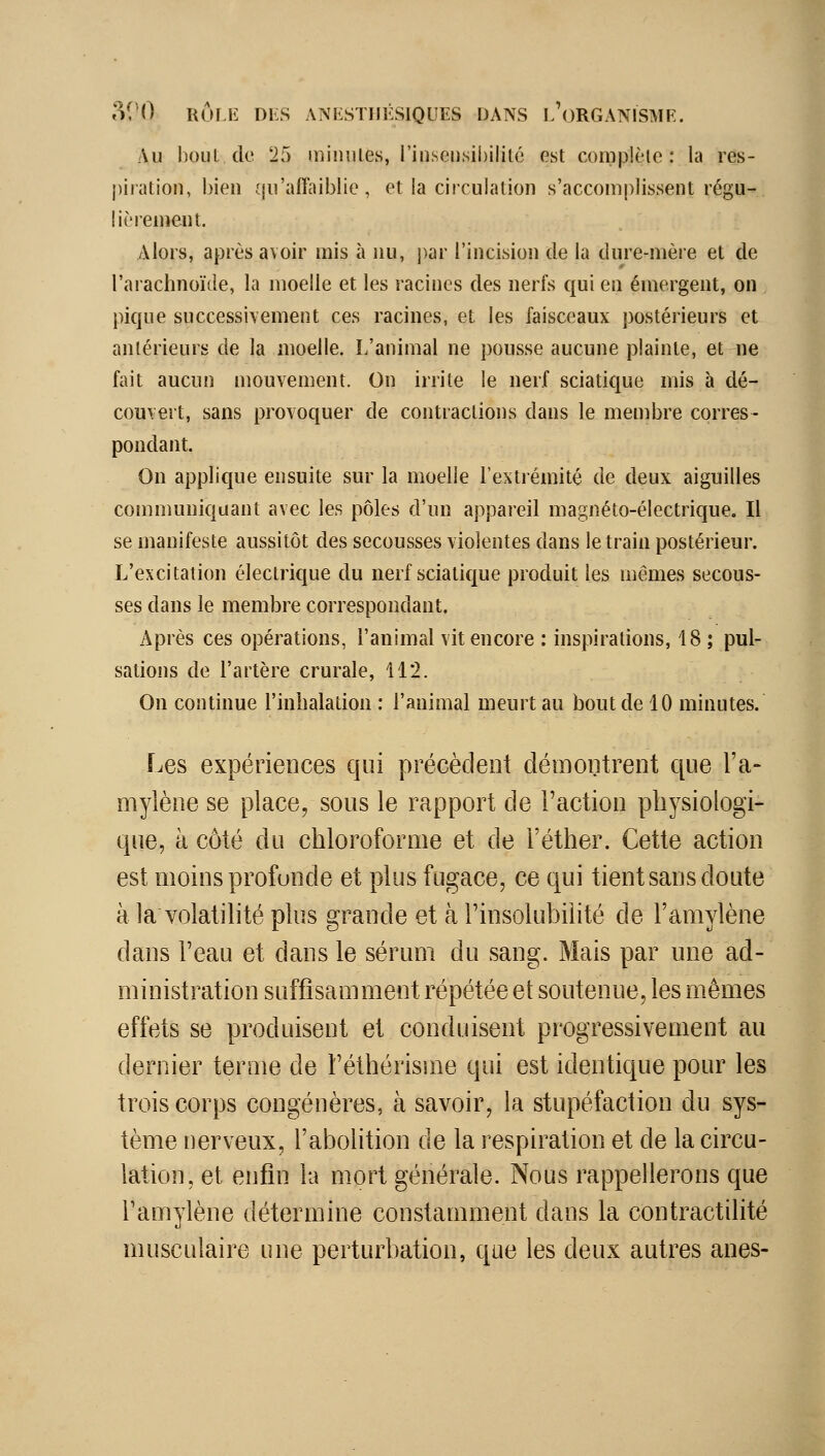 Au bout de 25 minutes, rinseiisibiliic est complète: la res- |)iration, bien qu'affaiblie, et la circulation s'accomplissent régu- lièrement. Alors, après avoir mis à nu, i)ar l'incision de la dure-mère et de l'arachnoïde, la moelle et les racines des nerfs qui en émergent, on pique successivement ces racines, et les faisceaux postérieurs et antérieurs de la moelle. L'animal ne pousse aucune plainte, et ne fait aucun niouvement. On irrite le nerf sciatique mis à dé- couvert, sans provoquer de contractions dans le membre corres- pondant. On applique ensuite sur la moelle l'extrémité de deux aiguilles communiquant avec les pôles d'un appareil magnéto-électrique. Il se manifeste aussitôt des secousses violentes dans le train postérieur. L'excitation électrique du nerf sciatique produit les mêmes secous- ses dans le membre correspondant. Après ces opérations, l'animal vit encore : inspirations, 18 ; pul- sations de l'artère crurale, 112. On continue l'inhalation : l'animal meurt au bout de 10 minutes. Les expériences qui précèdent démontrent que l'a- mylène se place, sous le rapport de l'action physiologi- que, à côté du chloroforme et de l'éther. Cette action est nioins profonde et plus fugace, ce qui tient sans doute à la volatilité plus grande et à Tinsolubilité de l'amylène dans l'eau et dans le sérum du sang. Mais par une ad- ministration suffisamment répétée et soutenue, les mêmes effets se produisent et conduisent progressivement au dernier terme de l'éthérisme qui est identique pour les trois corps congénères, à savoir, la stupéfaction du sys- tème nerveux, l'abolition de la respii^ation et de la circu- lation, et enfin la mort générale. Nous rappellerons que Tamylène détermine constamment dans la contractilité musculaire une perturbation, que les deux autres ânes-