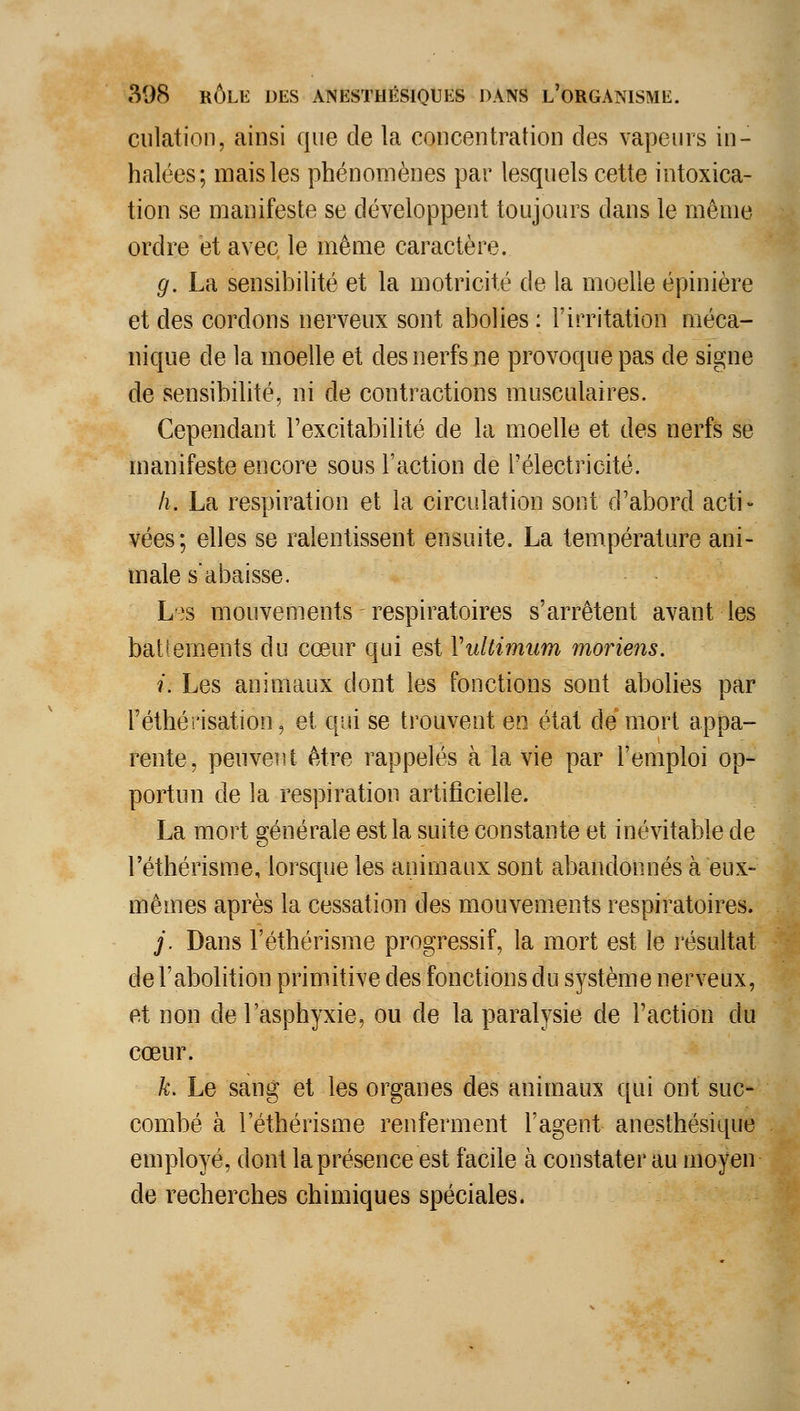 ciilation, ainsi que de la concentration des vapeurs in- halées; mais les phénomènes par lesquels cette intoxica- tion se manifeste se développent toujours dans le même ordre et avec le même caractère. g. La sensibilité et la motricité de la moelle épinière et des cordons nerveux sont abolies : l'irritation méca- nique de la moelle et des nerfs ne provoque pas de signe de sensibilité, ni de contractions musculaires. Cependant l'excitabilité de la moelle et des nerfs se manifeste encore sous l'action de l'électricité. h. La respiration et la circulation sont d'abord acti- vées; elles se ralentissent ensuite. La température ani- male s'abaisse. Lîs mouvements respiratoires s'arrêtent avant les batiements du cœur qui est VuUimum moriens. i. Les animaux dont les fonctions sont abolies par l'éthérisation, et qui se trouvent en état de mort appa- rente, penveiit être rappelés à la vie par l'emploi op- portun de la respiration artificielle. La mort générale est la suite constante et inévitable de l'éthérisme, lorsque les animaux sont abandonnés à eux- mêmes après la cessation des mouvements respiratoires. j. Dans l'éthérisme progressif, la mort est le l'ésultat de l'abolition primitive des fonctions du système nerveux, et non de l'asphyxie, ou de la paralysie de l'action du cœur. k. Le sang et les organes des animaux qui ont suc- combé à l'éthérisme renferment l'agent anesthésique employé, dont la présence est facile à constater au moyen de recherches chimiques spéciales.