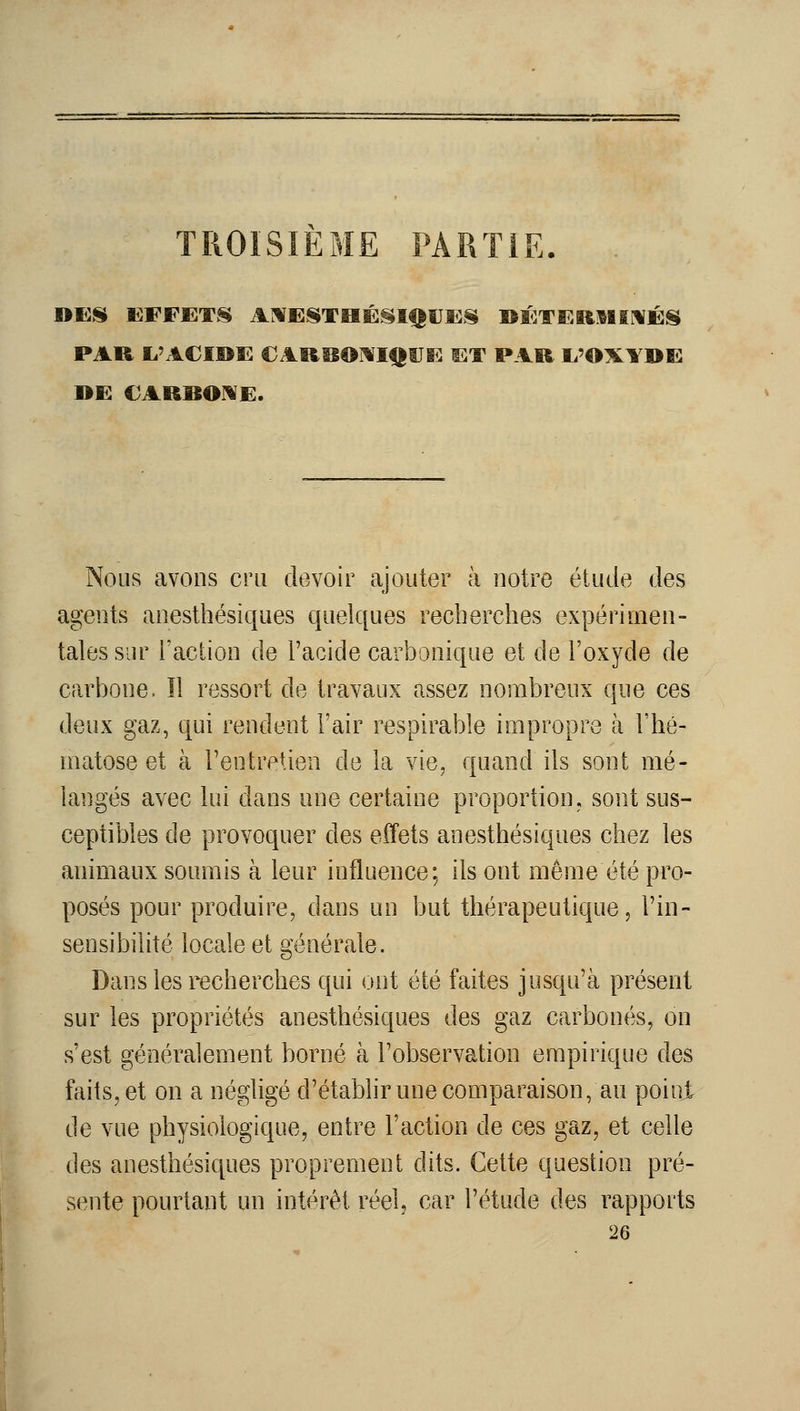 TROISIEME PARTIE. . PAU li'AClOE CARBOj^IIIUE ET PAR Ii'OXY»E BE €ARBOME. Nous avons cru devoir ajouter à notre étude des agents anesthésiques quelques recherches expérimen- tales sur Faction de l'acide carbonique et de l'oxyde de carbone. Il ressort de travaux assez nombreux que ces deux gaz, qui rendent l'air respirable impropre à l'hé- matose et à Fentretien de la vie, quand ils sont mé- langés avec lui dans une certaine proportion, sont sus- ceptibles de provoquer des effets anesthésiques chez les animaux soumis à leur influence; ils ont même été pro- posés pour produire, dans un but thérapeutique, Fin- sensibilité locale et générale. Dans les recherches qui ont été faites jusqu'à présent sur les propriétés anesthésiques des gaz carbonés, on s'est généralement borné à l'observation empirique des faits, et on a négligé d'établirune comparaison, au poini de vue physiologique, entre Faction de ces gaz, et celle des anesthésiques proprement dits. Cette question pré- sente pourtant un intérêt réel, car l'étude des rapports 26