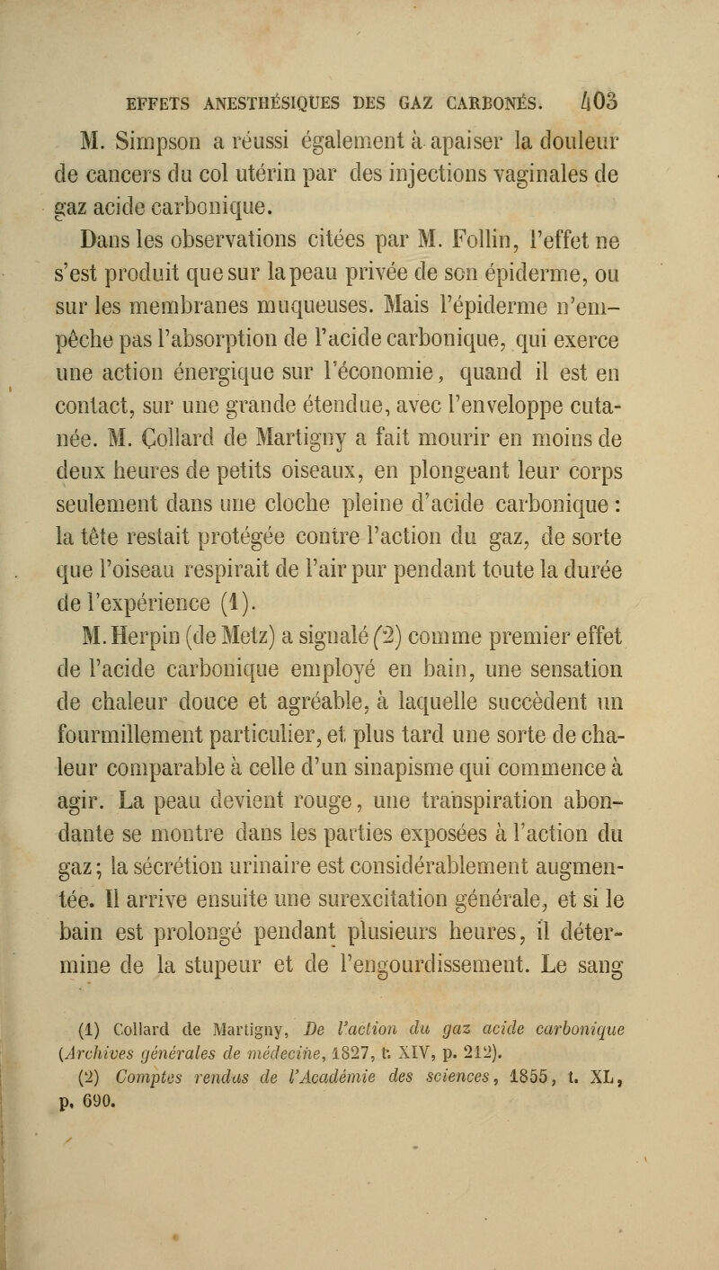 M. Simpson a réussi également à apaiser la douleur de cancers du col utérin par des injections vaginales de gaz acide carbonique. Dans les observations citées par M. Follin, l'effet ne s'est produit que sur la peau privée de son épiderme, ou sur les membranes muqueuses. Mais l'épiderme n'em- pêche pas l'absorption de l'acide carbonique, qui exerce une action énergique sur l'économie, quand il est en contact, sur une grande étendue, avec l'enveloppe cuta- née. M. Coîlard de Martigny a fait mourir en moins de deux heures de petits oiseaux, en plongeant leur corps seulement dans une cloche pleine d'acide carbonique : la tête restait protégée contre l'action du gaz, de sorte que l'oiseau respirait de l'air pur pendant toute la durée de l'expérience (1). M. Herpin (de Metz) a signalé (^2) comme premier effet de l'acide carbonique employé en bain, une sensation de chaleur douce et agréable, à laquelle succèdent ini fourmillement particulier, et plus tard une sorte de cha- leur comparable à celle d'un sinapisme qui commence à agir. La peau devient rouge, une transpiration abon- dante se montre dans les parties exposées à Faction du gaz ; la sécrétion urinaire est considérablement augmen- tée, ïi arrive ensuite une surexcitation générale, et si le bain est prolongé pendant plusieurs heures, il déter- mine de la stupeur et de l'engourdissement. Le sang (1) Coilard de iMartigiiy, De Vaction du gaz acide carbonique {Archives générales de médecine, 1827, t. XIV, p. 1VÏ). ('i) Compùs rendus de l'Académie des sciences, 1855, t. XL, p, 690.