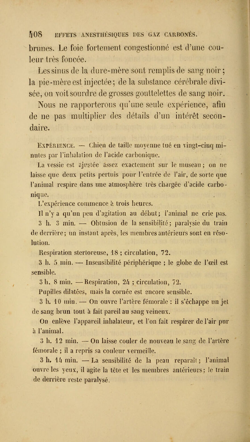 brunes. Le foie fortement congestionné est d'une cou- leur très foncée. Les sinus de la dure-mère sont remplis de sang noir ; la pie-mère est injectée; de la substance cérébrale divi- sée, on voit sourdre de grosses gouttelettes de sang noir. Nous ne rapporterons qu'une seule expérience, afin de ne pas multiplier des détails d'un intérêt secon- daire. Expérience. — (Àùea de taille moyenne tué en vingt-cinq mi- nutes par l'inbalaîion de l'acide carbonique. La vessie est ajustée assez exactement sur le museau ; on ne laisse que deux petits pertuis pour l'entrée de l'air, de sorte que l'animal respire dans une atmosphère très chargée d'acide carbo- nique. L'expérience commence à trois heures. Il n'y a qu'un peu d'agitation au début; l'animal ne crie pas. 3 h. 3 min. — Obtusion de la sensibilité; paralysie du train de derrière; un instant après, les membres antérieurs sont en réso- lution. Respiration stertoreuse, 18 ; circulation, 72. 3 h. 5 min, — Insensibilité périphérique ; le globe de l'œil est sensible. 3 h. 8 min. —Respiration, 2Zi ; circulation, 72. Pupilles dilatées, mais la cornée est encore sensible. 3 h. 10 min. — On ouvre l'artère fémorale : il s'échappe un jel de sang brun tout à fait pareil au sang veineux. On enlève l'appareil inhalateur, et l'on fait respirer de l'air pur à l'animal. oh. 12 min. — On laisse couler de nouveau le sang de l'artère fémorale ; il a repris sa couleur vermeille. 3 h. 1^ min. —La sensibilité de la peau reparaît; l'animal ouvre les yeux, il agite la tête et les membres antérieurs; le train de derrière reste paralysé.