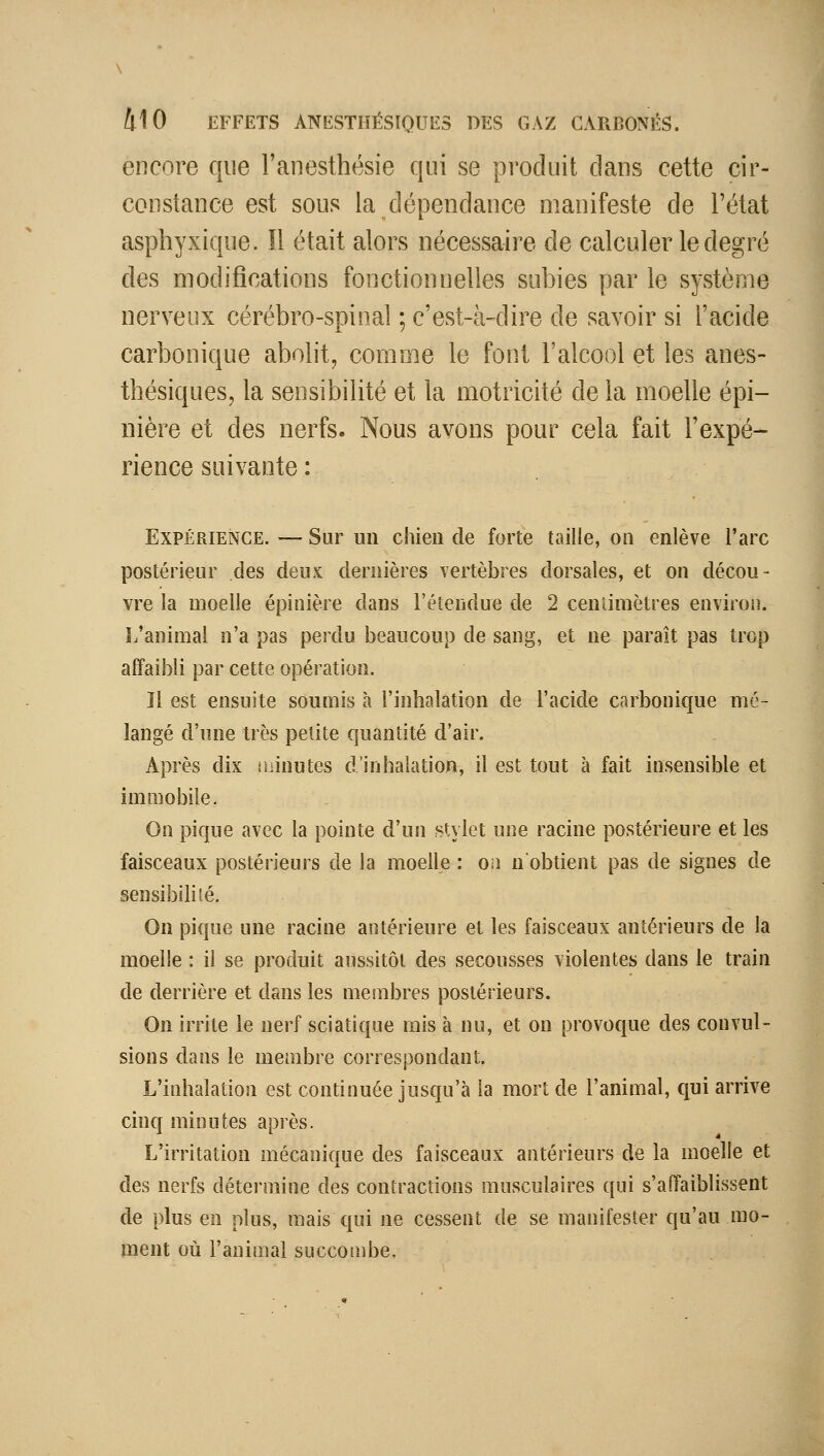 encore que l'anesthésie qui se produit dans cette cir- constance est sous la dépendance manifeste de l'état asphyxique. Il était alors nécessaire de calculer le degré des modifications fonctionnelles subies par le système nerveux cérébro-spinal ; c'est-à-dire de savoir si l'acide carbonique abolit, comme le font l'alcool et les anes- thésiques, la sensibilité et la motricité de la moelle épi- nière et des nerfs. Nous avons pour cela fait l'expé- rience suivante : Expérience. — Sur un chien de forte taille, on enlève l'arc postérieur des deux dernières vertèbres dorsales, et on décou- vre la moelle épinière dans l'étendue de 2 centimètres environ. L'animal n'a pas perdu beaucoup de sang, et ne paraît pas trop affaibli par cette opération. Il est ensuite soumis à l'inhalation de l'acide carbonique mé- langé d'une très petite quantité d'air. Après dix ihinutes d'inhalation, il est tout à fait insensible et immobile. On pique avec la pointe d'un .stylet une racine postérieure et les faisceaux postérieurs de la moelle : o.i n'obtient pas de signes de sensibilité. On pique une racine antérieure et les faisceaux antérieurs de la moelle : il se produit aussitôt des secousses violentes dans le train de derrière et dans les membres postérieurs. On irrite le nerf sciatique mis à nu, et on provoque des convul- sions dans le membre correspondant. L'inhalation est continuée jusqu'à la mort de l'animal, qui arrive cinq minutes après. L'irritation mécanique des faisceaux antérieurs de la moelle et des nerfs détermine des contractions musculaires qui s'affaiblissent de plus en plus, mais qui ne cessent de se manifester qu'au mo- ment où l'animal succombe.