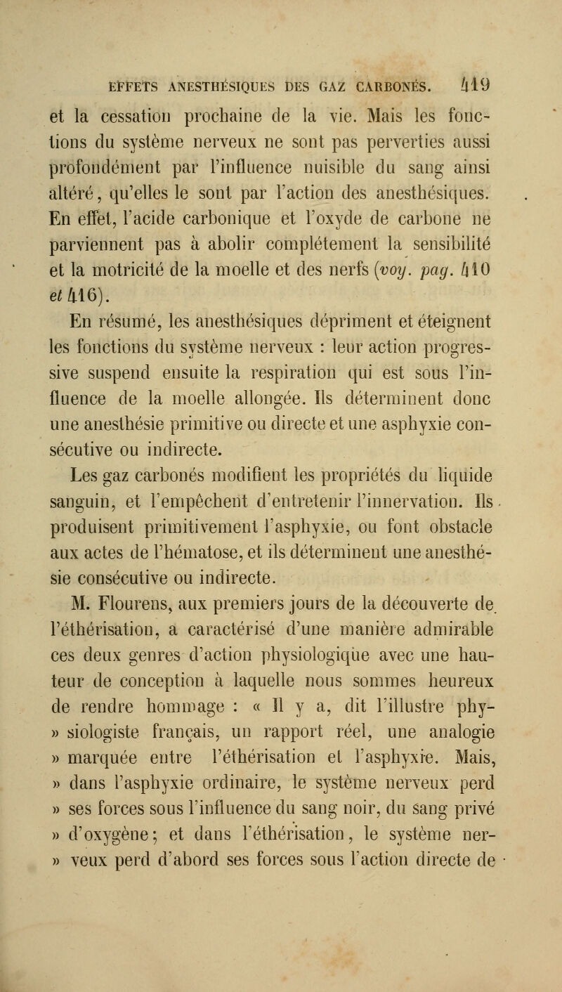et la cessation prochaine de la Vie. Mais les fonc- tions du système nerveux ne sont pas perverties aussi profondément par l'influence nuisible du sang ainsi altéré, qu'elles le sont par l'action des anesthésiques. En effet, l'acide carbonique et l'oxyde de carbone ne parviennent pas à abolir complètement la sensibilité et la motricité de la moelle et des nerfs {voy. pag. /jlO 6^16). En résumé, les anesthésiques dépriment et éteignent les fonctions du système nerveux : leur action progres- sive suspend ensuite la respiration qui est sous l'in- fluence de la moelle allongée. Ils déterminent donc une anesthésie primitive ou directe et une asphyxie con- sécutive ou indirecte. Les gaz carbonés modifient les propriétés du liquide sanguin, et l'empêchent d'entretenir l'innervation. Ils produisent primitivement l'asphyxie, ou font obstacle aux actes de l'hématose, et ils déterminent une anesthé- sie consécutive ou indirecte. M. Flourens, aux premiers jours de la découverte de l'éthérisation, a caractérisé d'une manière admirable ces deux genres d'action physiologique avec une hau- teur de conception à laquelle nous sommes heureux de rendre hommage : « H y a, dit l'illustre phy- w siologiste français, un rapport réel, une analogie » marquée entre l'éthérisation et l'asphyxie. Mais, » dans l'asphyxie ordinaire, le système nerveux perd » ses forces sous l'influence du sang noir, du sang privé » d'oxygène; et dans Téthérisation, le système ner- » veux perd d'abord ses forces sous l'action directe de