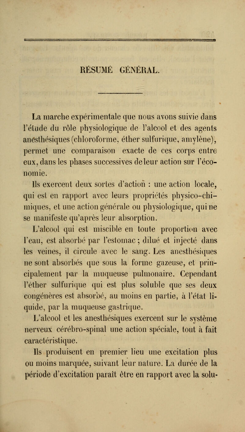 La marche expérimentale que nous avons suivie dans l'étude du rôle physiologique de l'alcool et des agents anesthésiques (chloroforme, éther sulfurique, amylène), permet une comparaison exacte de ces corps entre eux, dans les phases successives de leur action sur l'éco- nomie. Ils exercent deux sortes d'action : une action locale, qui est en rapport avec leurs propriétés physico-chi- miques, et une action générale ou physiologique, qui ne se manifeste qu'après leur absorption. L'alcool qui est miscible en toute proporticai avec l'eau, est absorbé par l'estomac ; dilué et iiijecté dans les veines, il circule avec le sang. Les anesthésiques ne sont absorbés que sous la forme gazeuse, et prin- cipalement |»ar la muqueuse pulmonaire. Cependant l'éther sulfurique qui est plus soluble que ses deux congénères est absorbé, au moins en partie, à l'état li- quide, par la muqueuse gastrique. L'alcool et les anesthésiques exercent sur le système nerveux cérébro-spinal une action spéciale, tout à fait caractéristique. Ils produisent en premier lieu une excitation plus ou moins marquée, suivant leur nature. La durée de la période d'excitation paraît être en rapport avec la solu-