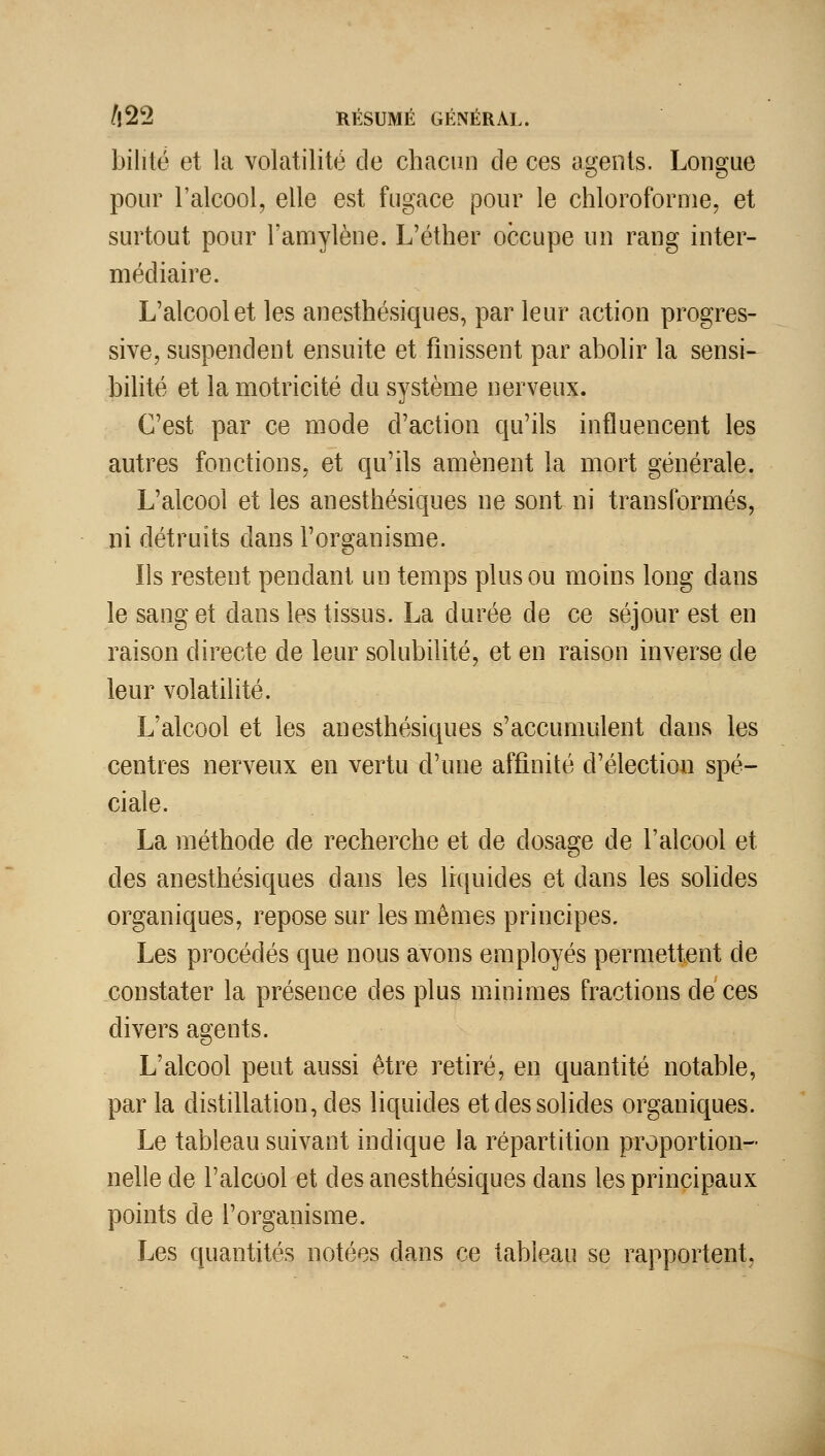 bilité et la volatilité de chacun de ces agents. Longue pour l'alcool, elle est fugace pour le chloroforme, et surtout pour l'amylène. L'éther occupe nn rang inter- médiaire. L'alcool et les anesthésiques, par leur action progres- sive, suspendent ensuite et finissent par abolir la sensi- bilité et la motricité du système nerveux. C'est par ce mode d'action qu'ils influencent les autres fonctions, et qu'ils amènent la mort générale. L'alcool et les anesthésiques ne sont ni transformés, ni détruits dans l'organisme. Ils restent pendant un temps plus ou moins long dans le sang et dans les tissus. La durée de ce séjour est en raison directe de leur solubilité, et en raison inverse de leur volatilité. L'alcool et les anesthésiques s'accumulent dans les centres nerveux en vertu d'une affinité d'élection spé- ciale. La méthode de recherche et de dosage de l'alcool et des anesthésiques dans les liquides et dans les solides organiques, repose sur les mêmes principes. Les procédés que nous avons employés permettant de constater la présence des plus minimes fractions de ces divers agents. L'alcool peut aussi être retiré, en quantité notable, par la distillation, des liquides et des solides organiques. Le tableau suivant indique la répartition proportion- nelle de l'alcool et des anesthésiques dans les principaux points de l'organisme. Les quantités notées dans ce tableau se rapportent,