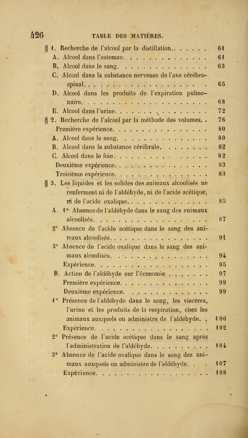 § \. Recherche de l'alcool par la distillation 61 A. Alcool dans restomac 61 B. Alcool dans le sang 63 C. Alcool dans la substance nerveuse de l'axe cérébro- spinal 65 D. Alcool dans les produits de l'expiration pulmo- naire. 68 E. Alcool dans l'urine .^ 72 § 2. Recherche de l'alcool par la méthode des volumes. . 76 Première expérience 80 A. Alcool dans le sang 80 B. Alcool dans la substance cérébrale 82 C. Alcool dans le foie 82 Deuxième expérience 83 Troisième expérience 83 § 3. Les liquides et les solides des animaux alcoolisés ne renferment ni de l'aldéhyde, ni de l'acide acétique, m de l'acide oxalique 85 A. 1° Absence de l'aldéhyde dans le sang des animaux alcoolisés. 87 2° Absence de l'acide acétique dans le sang des ani- maux alcoolisés. 91 3° Absence de l'acide oxalique dans le sang des ani- maux alcoolisés , 94 Expérience. 95 B. Action de l'aldéhyde sur l'économie 97 Première expérience 99 Deuxième expérience 99 1° Présence de l'aldéhyde dans le sang, les viscères, l'urine et les produits de la respiration, chez les animaux auxquels on administre de l'aldéhyde. . 1 00 Expérience 102 2° Présence de l'acide acétique dans le sang après l'administration de l'aldéhyde <04 3** Absence de l'acide oxalique dans le sang des ani- maux auxquels on administre de l'aldéhyde, . ,107 Expérience 103