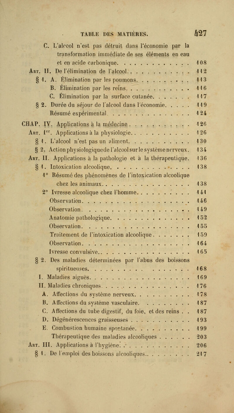 C. L'alcool n'est pas détruit dans l'économie par la transformation immédiate de ses éléments en eau et en acide carbonique 108 Art. II. De l'élimination de l'alcool 112 § 1. A. Élimination par les poumons 113 B. Elimination par les reins 116 C. Élimination parla surface cutanée 117 §2. Durée du séjour de l'alcool dans l'économie 119 Résumé expérimental 124 CHAP. IV. Applications à la médecine 126 Art. l^^. Applications à la physiologie 126 § 1. L'alcool n'est pas un aliment 130 §2. Action physiologiquede l'alcool sur le système nerveux. 134 Art. II. Applications à la pathologie et à la thérapeutique. 136 § 1. Intoxication alcoohque 138 1° Résumé des phénomènes de l'intoxication alcoohque chez les animaux 138 2° Ivresse alcoolique chez l'homme 141 Observation 146 Observation 149 Anatomie pathologique 152 Observation 155 Traitement de l'intoxication alcoolique 159 Observation 164 Ivresse convulsive 165 § 2. Des maladies déterminées par l'abus des boissons spiritueuses 168 I. Maladies aiguës 169 II. Maladies chroniques. 176 A. Affections du système nerveux 178 B. Affections du système vasculaire 187 C. Affections du tube digestif, du foie, et des reins . . 187 D. Dégénérescences graisseuses 193 E. Combustion humaine spop^tanée 199 Thérapeutique des maladies alcooliques 203 Art. III. Applications à l'hygiène! .• 206 §1. De l'emploi des boissons alcooliques 217