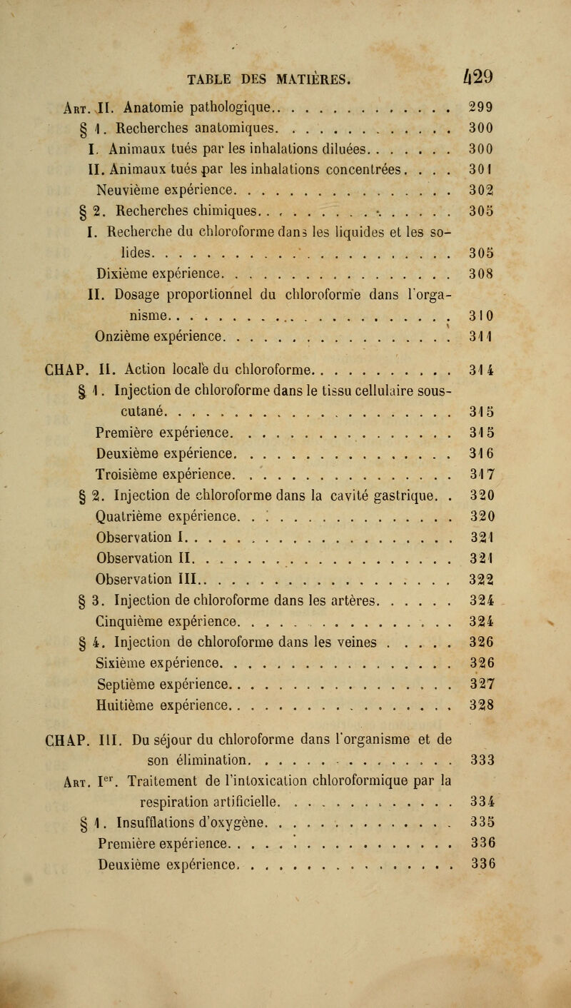 Art.JI. Anatomie pathologique 299 § 1. Recherches anatomiques. . 300 I. Animaux tués par les inhalations diluées 300 II. Animaux tués par les inhalations concentrées. ... 301 Neuvième expérience 302 § 2. Recherches chimiques. . , -. 305 I. Recherche du chloroforme dans les liquides et les so- lides 305 Dixième expérience 308 II. Dosage proportionnel du chloroforme dans l'orga- nisme. . 310 Onzième expérience 341 CHAP. II. Action locale da chloroforme 314 § 1. Injection de chloroforme dans le tissa cellulaire sous- cutané 315 Première expérience 315 Deuxième expérience 316 Troisième expérience. 317 §2. Injection de chloroforme dans la cavité gastrique. . 320 Quatrième expérience. . '. 320 Observation 1 321 Observation II 321 Observation ill 322 §3. Injection de chloroforme dans les artères 324 Cinquième expérience , . . 324 §4. Injection de chloroforme dans les veines 326 Sixième expérience 326 Septième expérience 327 Huitième expérience 328 CHAP. m. Du séjour du chloroforme dans l'organisme et de son élimination - 333 Art. P''. Traitement de l'intoxication chloroformique par la respiration artificielle. 334 § 1. Insufflations d'oxygène 335 Première expérience. 336 Deuxième expérience, 336