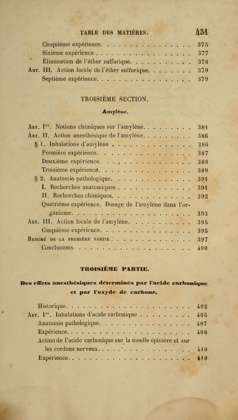 Cinquième expérience 375 Sixième expérience 377 Élimination de l'éther sulfurique 378 Art. III. Action locale de l'éther sulfurique 379 Septième expérience 379 TROISIÈME SECTION. Amylène. Art. V^. Notions chimiques sur l'amylène 381 Art. II. Action anesthésique de l'amylène 386 §■!. Inhalations d'amylène 386 Première expérience.- 387 Deuxième expérience. .., 388 Troisième expérience 389 § 2. Anatomie pathologique 391 I. Recherches anatomiques 391 II. Recherches chimiques 392 Quatrième expérience. Dosage de l'amylène dans l'or- ganisme. 393 Art. III. Action locale de l'amylène 395 Cinquième expérience 395 Résumé de la première partie 397 Conclusions 400 TROIISIËME PARTIE. Des effets anesthésiques déterminés par l'acide carbonique et par l'oxyde de carbone. Historique. . 402 • Art. I. Inhalations d'acide carbonique 405 Anatomie pathologique. 407 Expérience 408 Action de l'acide carbonique sur la moelle épinière et sur les cordons nerveux '. 410 Expérience 410