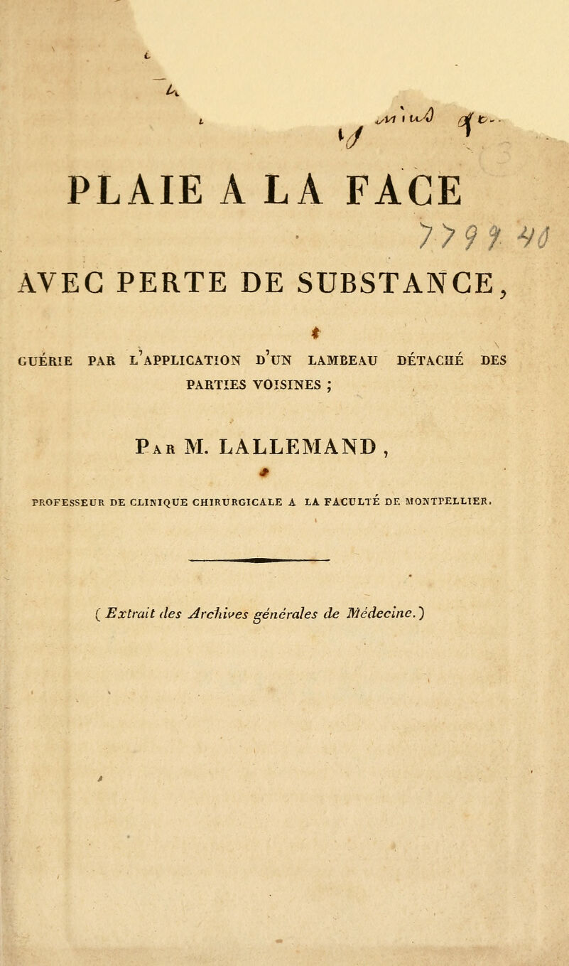 ^Vl \ tc^ PLAIE A LA FACE AVEC PERTE DE SUBSTANCE, t GUÉRIE PAR l'application d'uN LAMBEAU DÉTACHÉ DES PARTIES VOISINES ; Par m. LALLEMAND, PROFESSEUR DE CLINIQUE CHIRURGICALE A LA FACULTE DE MONTPELLIER. ( Extrait des Arduves générales de Médecine.')