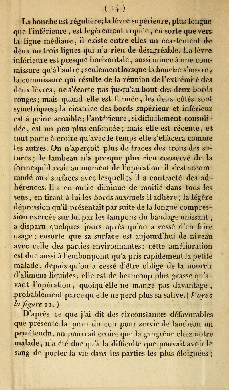 ( -4) La bouche est régulière; la lèvre supérieure, plus longue que l'inférieure ^ est légèrement arquée , en sorte que vers la ligne médiane, il existe entre elles un écarlement de deux ou trois lignes qui n'a rien de désagréable. La lèvre inférieure est presque horizontale, aussi mince à une com- missure qu'àl'autre ; seulement lorsque la bouche s'oiivre ^• la commissure qui résulte de la réunion de l'extrémité des deux lèvres, ne s'écarte pas jusqu'au bout des deux bords rouges ; mais quand elle est fermée, les deux côtés sont symétriques; la cicatrice des bords supérieur et inférieur est à peine sensible; l'antérieure, si difficilement consoli- dée, est un peu plus enfoncée ; mais elle est récente, et tout porte à croire qu'avec le temps elle s'effacera comme les autres* On n'aperçoit plus de traces des trous des su- tures ; le lambeau n'a presque plus rien conservé de la forme qu'il avait au moment de l'opération : il s'est accom- modé aux surfaces avec lesquelles il a contracté des ad- hérences* Il a en outre diminué de moitié dans tous les sens, en tirant à lui les bords auxquels il adhère ; la légère dépression qu'il présentait par suite de la longue compres- sion exercée sur lui par les tampons du bandage unissant, a disparu quelques jours après qu'on a cessé d'en faire usage ; ensorle que sa surface est aujourd'hui de niveau avec celle des parties environnantes; cette amélioration est due aussi à l'embonpoint qu'a pris rapidement la petite malade, depuis qu'on a cessé d'être obligé de la nourrir d'alimens liquides; elle est de beaucoup plus grasse qu'a- vant l'opération, quoiqu'elle ne mange pas davantage , probablement parce qu'elle nep^rd plus sa salive. ( Voyez la figure 11. ) D'après ce que j'ai dit des circonstances défavorables que présente la peau du cou pour servir de lambeau un peu étendu, on pourrait croire que la gangrène chez notre malade, n'a été due qu'à la difficulté que pouvait avoir le sang de porter la vie dans les parties les plus éloignées ;