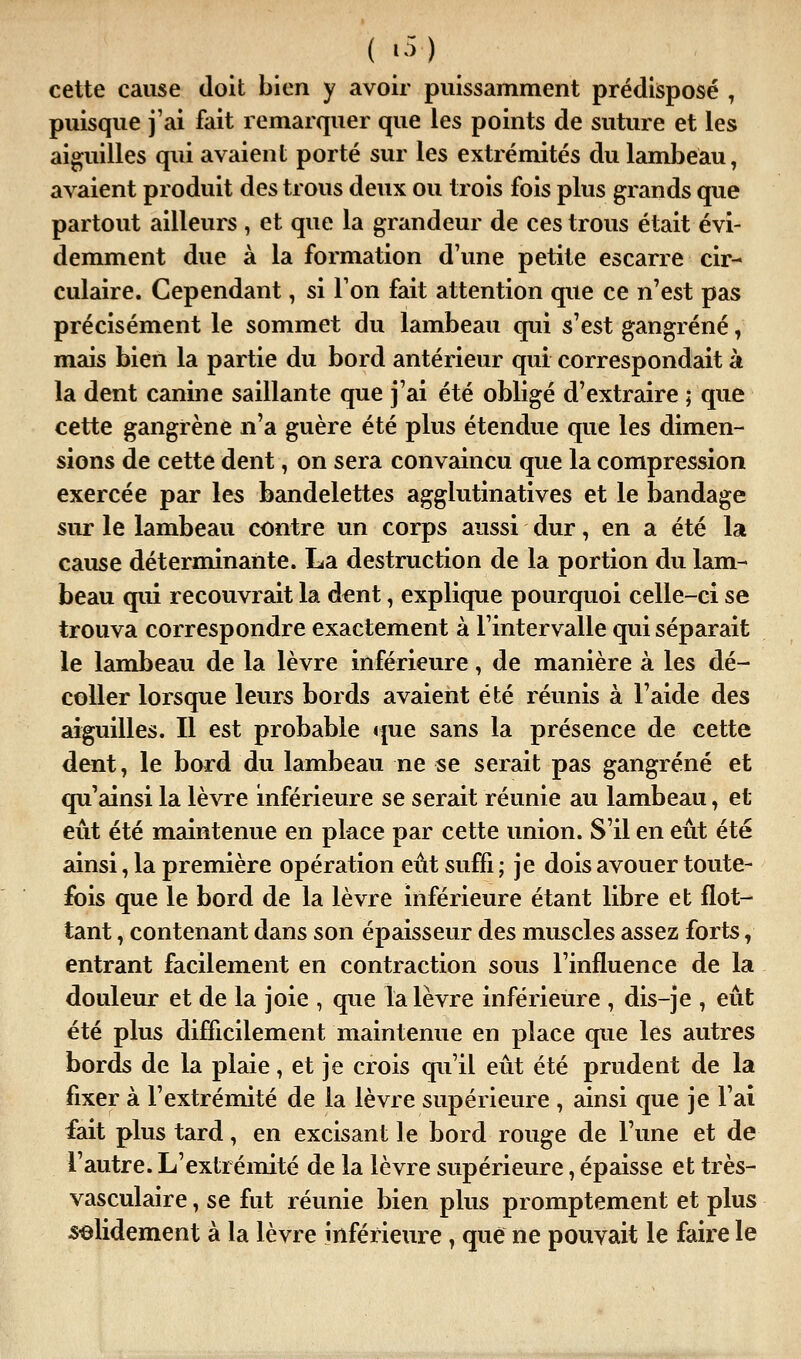 ( •->) cette cause doit bien y avoir puissamment prédisposé , puisque j'ai fait remarquer que les points de suture et les aiguilles qui avaient porté sur les extrémités du lambeau, avaient produit des trous deux ou trois fois plus grands que partout ailleurs , et que la grandeur de ces trous était évi- demment due à la formation d'une petite escarre cir- culaire. Cependant, si l'on fait attention que ce n'est pas précisément le sommet du lambeau qui s'est gangrené, mais bien la partie du bord antérieur qui correspondait à la dent canine saillante que j'ai été obligé d'extraire ; que cette gangrène n'a guère été plus étendue que les dimen- sions de cette dent, on sera convaincu que la compression exercée par les bandelettes agglutinatives et le bandage sur le lambeau contre un corps aussi dur, en a été la cause déterminante. La destruction de la portion du lam- beau qui recouvrait la dent, explique pourquoi celle-ci se trouva correspondre exactement à l'intervalle qui séparait le lambeau de la lèvre inférieure, de manière à les dé- coller lorsque leurs bords avaient été réunis à l'aide des aiguilles. Il est probable que sans la présence de cette dent, le bord du lambeau ne se serait pas gangrené et qu'ainsi la lèvre inférieure se serait réunie au lambeau, et eût été maintenue en place par cette union. S'il en eût été ainsi, la première opération eût suffi ; je dois avouer toute- fois que le bord de la lèvre inférieure étant libre et flot- tant , contenant dans son épaisseur des muscles assez forts, entrant facilement en contraction sous l'influence de la douleur et de la joie , que la lèvre inférieure , dis-je , eût été plus difficilement maintenue en place que les autres bords de la plaie, et je crois qu'il eût été prudent de la fixer à l'extrémité de la lèvre supérieure , ainsi que je l'ai fait plus tard, en excisant le bord rouge de l'une et de l'autre. L'extrémité de la lèvre supérieure, épaisse et très- vasculaire, se fut réunie bien plus promptement et plus solidement à la lèvre inférieure ^ que ne pouvait le faire le