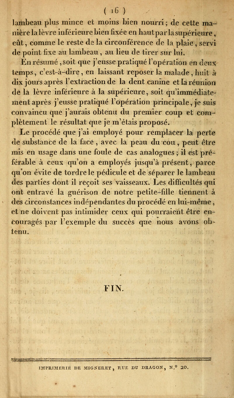 lambeau plus mince et moins bien nourri ; de cette ma- nière la lèvre inférieure bien fixée en bautpar la supérieure, eût, comme le reste de la circonférence de la plaie , servi de point fixe au lambeau, au lieu de tirer sur lui. En résumé ,soit que j'eusse pratiqué l'opération en den% temps, c'est-à-dire, en laissant reposer la malade , huit à dix jours après l'extraction de la dent canine et la réunion de la lèvre inférieure à la supérieure, soit qu'immédiate- ment après j'eusse pratiqué l'opération principale, je suis convaincu que j'aurais obtenu du premier coup et com- plètement le résultat que je m'étais proposé. Le procédé que j'ai employé pour remplacer la perte de substance de la face , avec la peau du cou, peut être mis en usage dans une foule de cas analogues ; il est pré- férable à ceux qu'on a employés jusqu'à présent, parce qu'on évite de tordre le pédicule et de séparer le lambeau des parties dont il reçoit ses vaisseaux. Les difficultés qui ont entravé la guérison de notre petite-fille tiennent à des ârconstances indépendantes du procédé en lui-même, et ne doivent pas intimider ceux qui pourraient être en- couragés par l'exemple du succès que nous avons ob- tenu. FIN. IMPRIMERIE DE MIGNERET , K.UE DU DRAGON, N. 20.