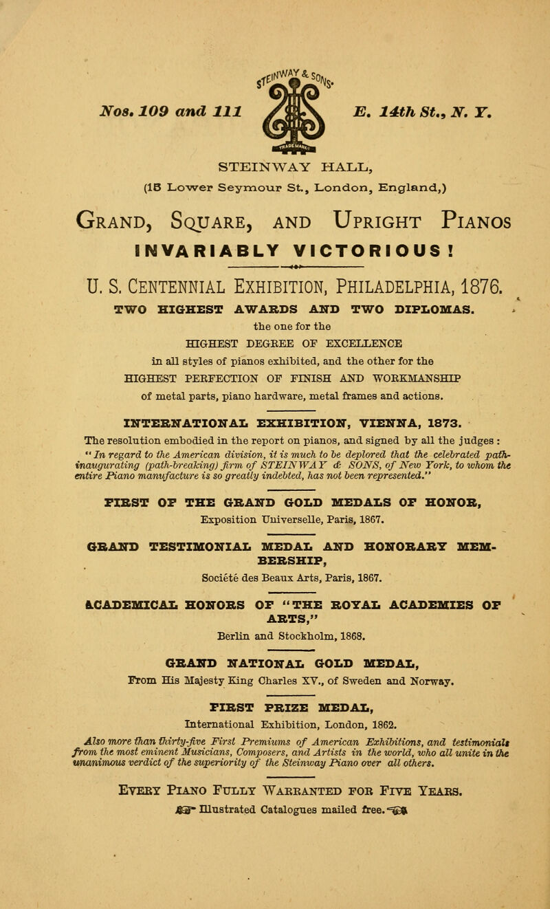 STEINWAY HALL, (15 Lo-wer Seymour St., London, England,) Grand, Square, and Upright Pianos invariably victorious! U. S. Centennial Exhibition, Philadelphia, 1876. TWO HIGHEST AWARDS AlTD TWO DIPLOMAS. tlie one for the HIGHEST DEGREE OF EXCELLENCE in all styles of pianos exhibited, and the other for the HIGHEST PEBFECTION OF FINISH AND WORKMANSHIP of metal parts, piano hardware, metal frames and actions. INTEBNATIOirAI. EXHIBITION, VIENNA, 1873. The resolution embodied in the report on pianos, and signed by all the judges :  In regard to the American division, it is much to ie deplored that the celebrated path- inaugurating (path-hreaTdng) firm, of STEINWAY & SONS, of New York, to whom the entire Piano manufacture is so greatly indebted, has not been represented. FXBST OF THE GRAND GOLD MEDALS OF HONOR, Exposition Universelle, Paris, 1867. GRAND TESTIMONIAL MEDAL AND HONORARY MEM- BERSHIP, Societe des Beaux Arts, Paris, 1867. A.CADEMICAL HONORS OF THE ROYAL ACADEMIES OF ARTS, Berlin and Stockholm, 1868. GRAND NATIONAL GOLD MEDAL, From His Majesty King Charles XV., of Sweden and Norway. FIRST PRIZE MEDAL, International Exhibition, London, 1862. Also more than thirty five First Premiums of American Exhibitions, and testimonialt from the most eminent Musicians, Composers, and Artists in the world, who all unite in the wumimaus verdict of the superiority of the Steinway Piano over all others. Every Piano Fully Warranted for Five Years. j^ ninstrated Catalogues mailed free.'=©jl