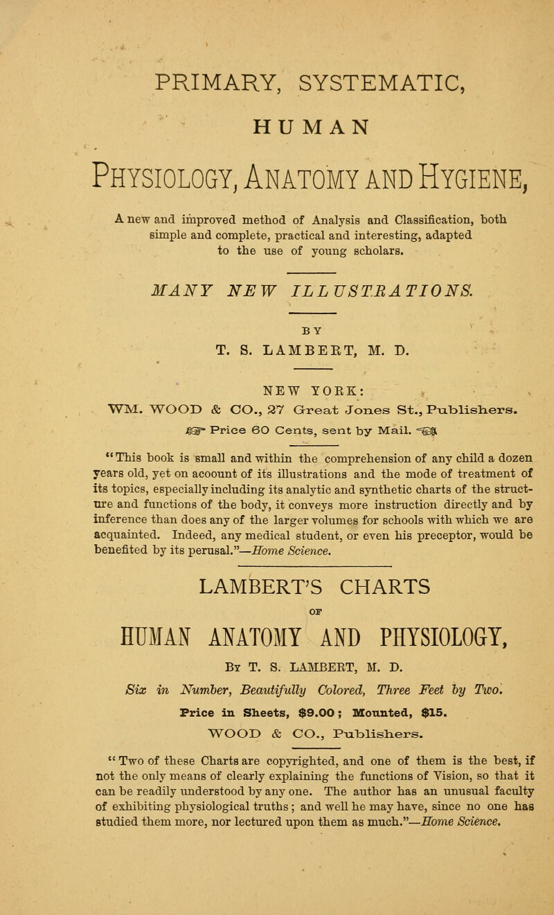 PRIMARY, SYSTEMATIC, HUMAN Physiology, Anatomy and Hygiene, A new and improved method of Analysis and Classification, both simple and complete, practical and interesting, adapted to the use of young scholars. MANY NEW ILLUSTRATIONS. BY T. S. LAMBEET, M. D. NEW YORK: WM. WOOD & CO., 27 Great Jones St., PiaTDlisliers. 4®- Price 60 Cents, sent by Mail. =©11 This book is small and within the comprehension of any child a dozen years old, yet on acoount of its illustrations and the mode of treatment of its topics, especially including its analytic and synthetic charts of the struct- tu'e and functions of the body, it conveys more instruction directly and by inference than does any of the larger volumes for schools with which we are acquainted. Indeed, any medical student, or even his preceptor, would be benefited by its perusal.—Home Science. LAMBERT'S CHARTS OI HUMAN AMTOMT AND PHYSIOLOGY, By T. S. LAMBERT, M. D. Six in Number, Beautifully Colored, Three Feet hy Two. Price in Sheets, $9.00; Mounted, $15. WOOD & CO., P-alDlisliers.  Two of these Charts are copyrighted, and one of them is the best, if not the only means of clearly explaining the functions of Vision, so that it can be readily understood by any one. The author has an unusual faculty of exhibiting physiological truths; and well he may have, since no one has studied them more, nor lectured upon them as much.—Home Science.