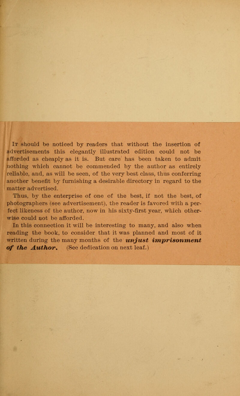 It should be noticed by readers that without the insertion of advertisements this elegantly illustrated edition could not be afforded as cheaply as it is. But care has been taken to admit nothing which cannot be commended by the author as entirely reliable, and, as will be seen, of the very best class, thus conferring another benefit by furnishing a desirable directory in regard to the matter advertised. Thus, by the enterprise of one of the best, if not the best, of photographers (see advertisement), the reader is favored with a per- fect likeness of the author, now in his sixty-first year, which other- wise could not be afforded. In this connection it will be interesting to many, and also when reading the book, to consider that it was planned and most of it written during the many months of the unjust imprisonment of the Author, (See dedication on next leaf.)