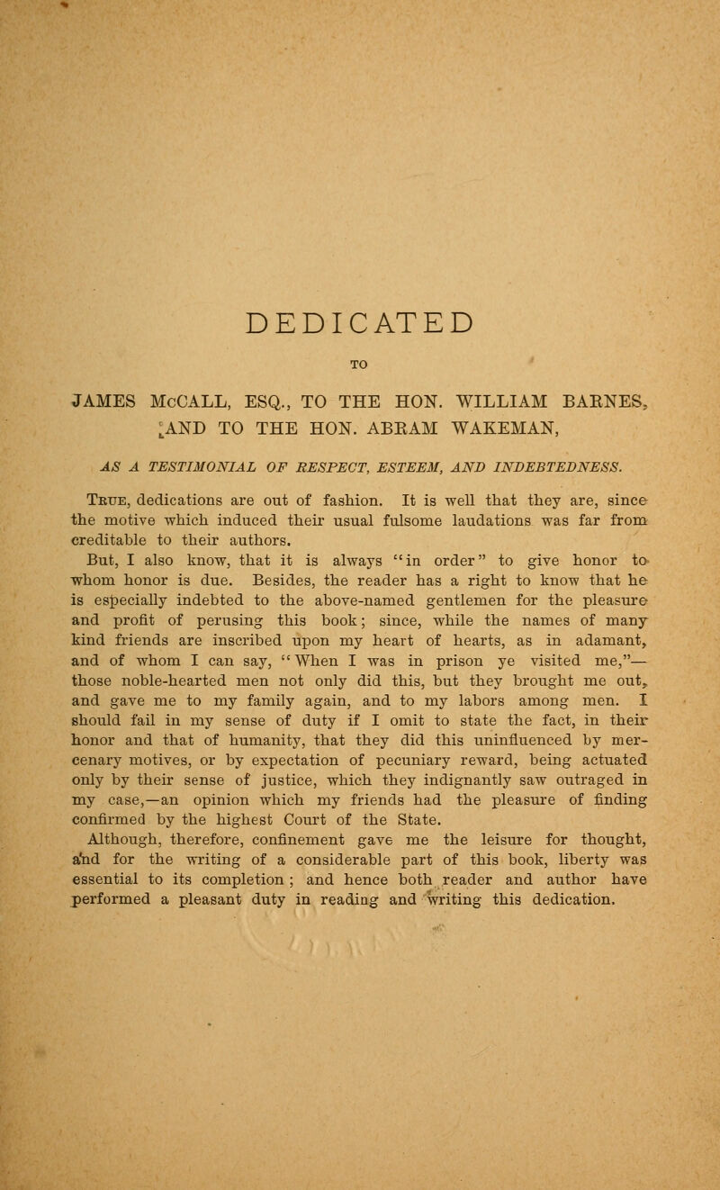 DEDICATED JAMES McCALL, ESQ., TO THE HON. WILLIAM BAKNES, ^AND TO THE HON. ABEAM WAKEMAN, AS A TESTIMONIAL OF RESPECT, ESTEEM, AND INDEBTEDNESS. True, dedications are out of fashion. It is well that they are, since the motive which induced their usual fulsome laudations was far from creditable to their authors. But, I also know, that it is always in order to give honor to- whom honor is due. Besides, the reader has a right to know that he is especially indebted to the above-named gentlemen for the pleasure and profit of perusing this book; since, while the names of many kind friends are inscribed upon my heart of hearts, as in adamant, and of whom I can say, When I was in prison ye visited me,— those noble-hearted men not only did this, but they brought me out, and gave me to my family again, and to my labors among men. I should fail in my sense of duty if I omit to state the fact, in their honor and that of humanity, that they did this uninfluenced by mer- cenary motives, or by expectation of pecuniary reward, being actuated only by their sense of justice, which they indignantly saw outraged in my case,—an opinion which my friends had the pleasure of finding confirmed by the highest Court of the State. Although, therefore, confinement gave me the leisure for thought, a'nd for the writing of a considerable part of this book, liberty was essential to its completion ; and hence both reader and author have performed a pleasant duty in reading and writing this dedication.