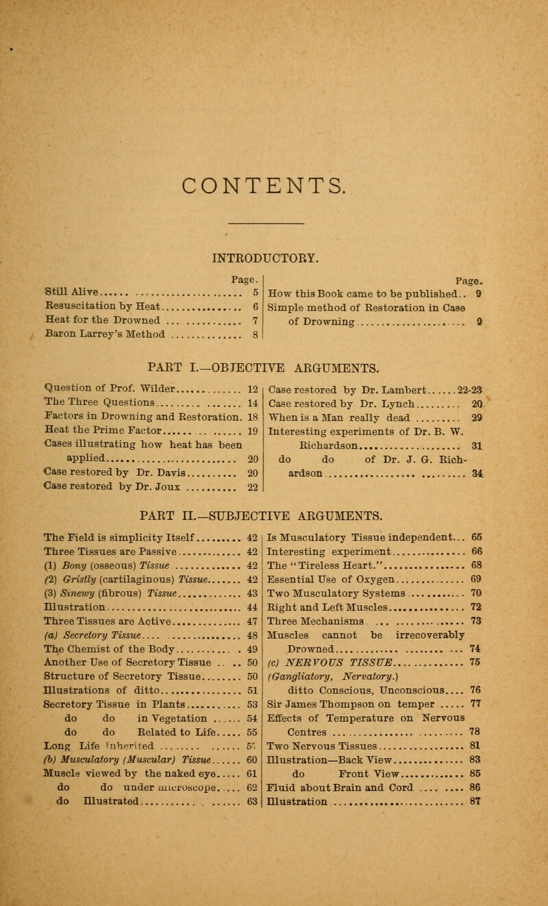 CONTENTS. INTRODUCTORY. Page. Still Alive 5 Resuscitation by Heat 6 Heat for the Drowned 7 Baron Larrey's Method 8 Page. How this Book came to be published.. 9 Simple method of Restoration in Case of Drowning 9 PART I.—OBJECTIVE ARGUMENTS. Question of Prof. Wilder 12 The Three Questions 14 Pactors in Drowning and Restoration. 18 Heat the Prime Factor 19 Cases illustrating how heat has been applied. 20 Case restored by Dr. Davis 20 Case restored by Dr. Joux 22 Case restored by Dr. Lambert 22-23 Case restored by Dr. Lynch 20 When is a Man really dead 29 Interesting experiments of Dr. B. W. Richardson 31 do do of Dr. J. G. Rich- ardson 34 PART II.—OBJECTIVE ARGUMENTS. The Field is simplicity Itself 42 Three Tissues are Passive 42 (1) Bony (osseous) Tissue 42 (2) Gristly (cartilaginous) Tissue 42 (3) Sinewy (fibrous) Tisstie 43 Illustration 44 Three Tissues are Active 47 (a) Secretory Tissue 48 The Chemist of the Body 49 Another Use of Secretory Tissue .. .. 50 Structure of Secretory Tissue 50 Illustrations of ditto 51 Secretory Tissue in Plants 53 do do in Vegetation 54 do do Related to Life 55 Long Life inherited 5'; (b) Musculatory (Muscular) Tisstie 60 Muscle viewed by the naked eye 61 do do under microscope 62 do niustrated 63 Is Musculatory Tissue independent... Interesting experiment The  Tireless Heart. Essential Use of Oxygen Two Musculatory Systems Right and Left Muscles Three Mechanisms Muscles cannot be irrecoverably Drowned (c) NERVOUS TISSUB (Gangliatory, Nervatory.) ditto Conscious, Unconscious Sir James Thompson on temper Effects of Temperature on Nervous Centres Two Nervous Tissues Hlustration—Back View do Front View Fluid about Brain and Cord Hlustration 8T